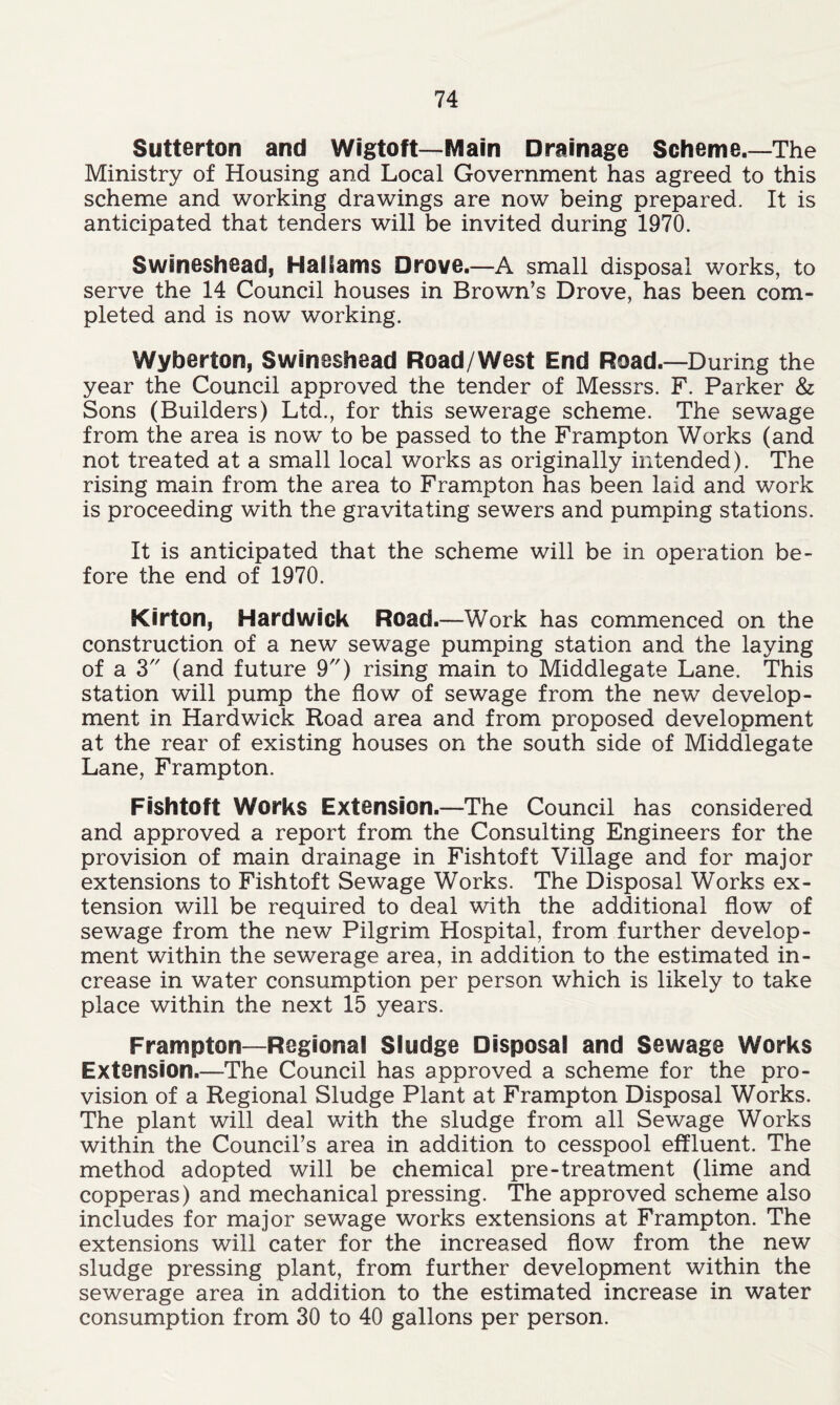 Sutterton and Wigtoft— Main Drainage Scheme.—The Ministry of Housing and Local Government has agreed to this scheme and working drawings are now being prepared. It is anticipated that tenders will be invited during 1970. Swineshead, Hallams Drove.—A small disposal works, to serve the 14 Council houses in Brown’s Drove, has been com- pleted and is now working. Wyberton, Swineshead Road/West End Road.—During the year the Council approved the tender of Messrs. F. Parker & Sons (Builders) Ltd., for this sewerage scheme. The sewage from the area is now to be passed to the Frampton Works (and not treated at a small local works as originally intended). The rising main from the area to Frampton has been laid and work is proceeding with the gravitating sewers and pumping stations. It is anticipated that the scheme will be in operation be- fore the end of 1970. Kirton, Hardwick Road.—Work has commenced on the construction of a new sewage pumping station and the laying of a 3 (and future 9) rising main to Middlegate Lane. This station will pump the flow of sewage from the new develop- ment in Hardwick Road area and from proposed development at the rear of existing houses on the south side of Middlegate Lane, Frampton. Fishtoft Works Extension.—The Council has considered and approved a report from the Consulting Engineers for the provision of main drainage in Fishtoft Village and for major extensions to Fishtoft Sewage Works. The Disposal Works ex- tension will be required to deal with the additional flow of sewage from the new Pilgrim Hospital, from further develop- ment within the sewerage area, in addition to the estimated in- crease in water consumption per person which is likely to take place within the next 15 years. Frampton—Regional Sludge Disposal and Sewage Works Extension.—The Council has approved a scheme for the pro- vision of a Regional Sludge Plant at Frampton Disposal Works. The plant will deal with the sludge from all Sewage Works within the Council’s area in addition to cesspool effluent. The method adopted will be chemical pre-treatment (lime and copperas) and mechanical pressing. The approved scheme also includes for major sewage works extensions at Frampton. The extensions will cater for the increased flow from the new sludge pressing plant, from further development within the sewerage area in addition to the estimated increase in water consumption from 30 to 40 gallons per person.