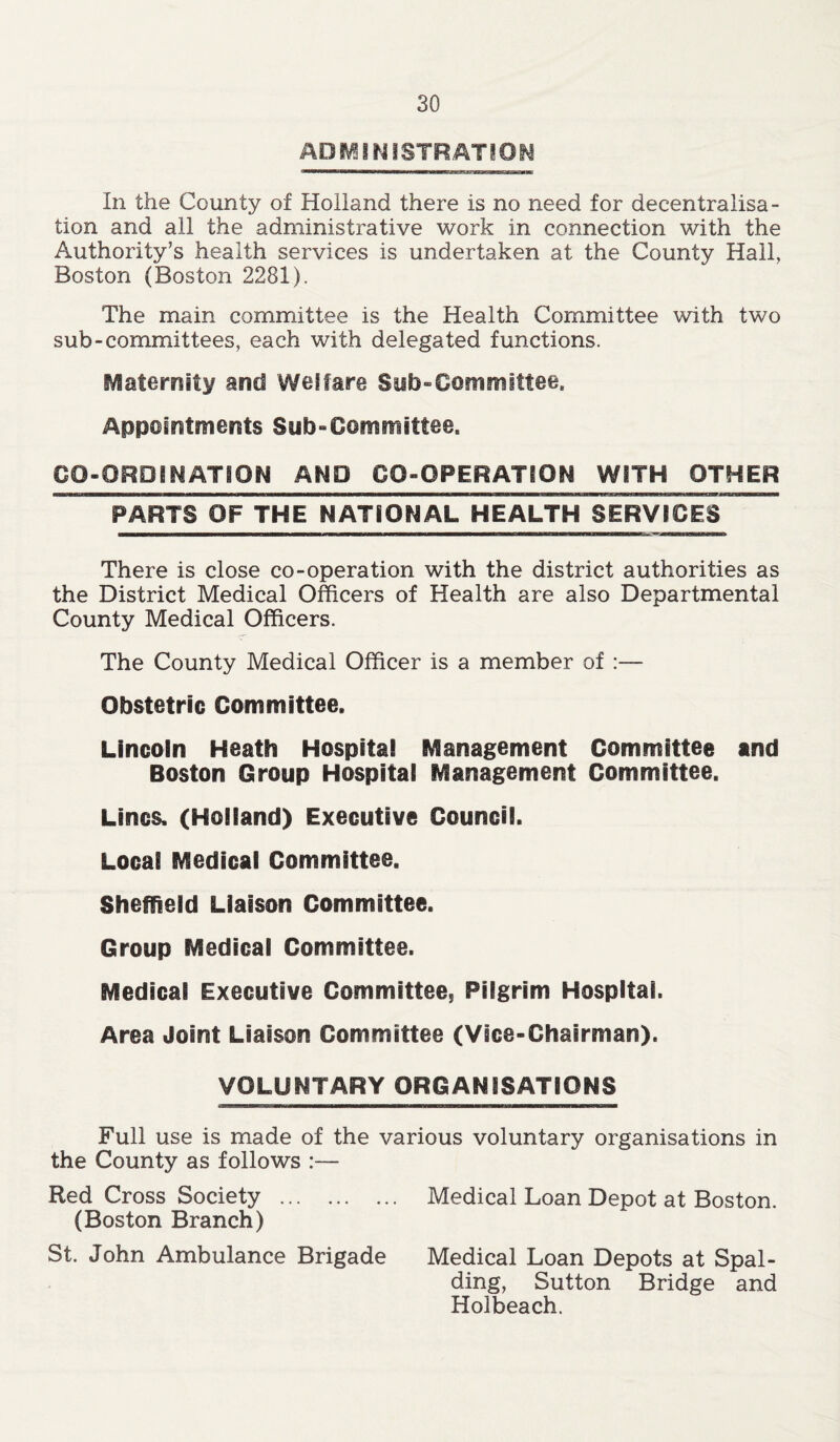 ADMINISTRATION In the County of Holland there is no need for decentralisa- tion and all the administrative work in connection with the Authority’s health services is undertaken at the County Hall, Boston (Boston 2281). The main committee is the Health Committee with two sub-committees, each with delegated functions. Maternity and Welfare Sub-Committee. Appointments Sub-Committee. CO-ORDINATION AND GO-OPERATION WITH OTHER There is close co-operation with the district authorities as the District Medical Officers of Health are also Departmental County Medical Officers. The County Medical Officer is a member of :— Obstetric Committee. Lincoln Heath Hospital Management Committee and Boston Group Hospital Management Committee. Lines. (Holland) Executive Council. Local Medical Committee. Sheffield Liaison Committee. Group Medical Committee. Medical Executive Committee, Pilgrim Hospital. Area Joint Liaison Committee (Vice-Chairman). VOLUNTARY ORGANISATIONS Full use is made of the various voluntary organisations in the County as follows :— Red Cross Society (Boston Branch) St. John Ambulance Brigade Medical Loan Depot at Boston. Medical Loan Depots at Spal- ding, Sutton Bridge and Holbeach.