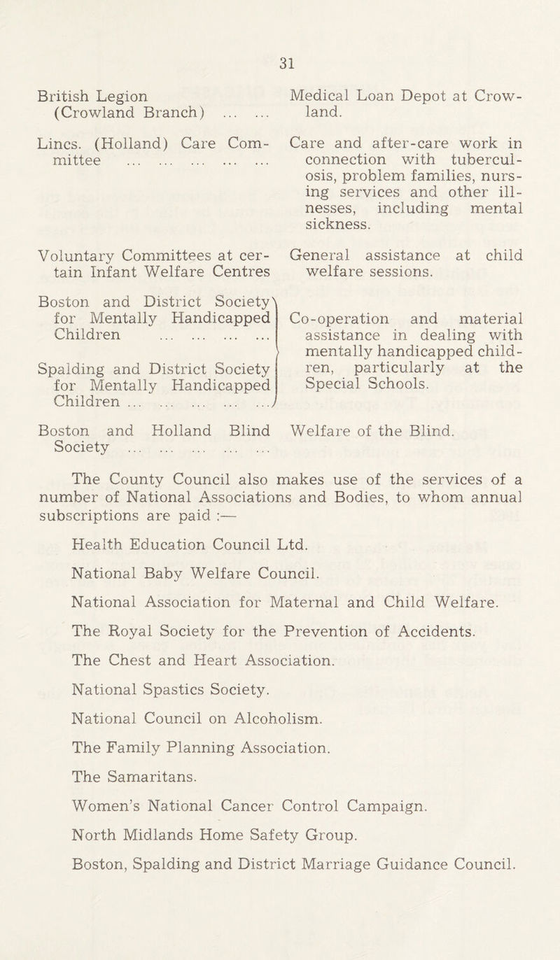 British Legion (Crowland Branch) Lines. (Holland) Care Com- mittee Voluntary Committees at cer- tain Infant Welfare Centres Boston and District SocietyN for Mentally Handicapped Children Spalding and District Society for Mentally Handicapped Children . Boston and Holland Blind Society Medical Loan Depot at Crow- land. Care and after-care work in connection with tubercul- osis, problem families, nurs- ing services and other ill- nesses, including mental sickness. General assistance at child welfare sessions. Co-operation and material assistance in dealing with mentally handicapped child- ren, particularly at the Special Schools. Welfare of the Blind. The County Council also makes use of the services of a number of National Associations and Bodies, to whom annual subscriptions are paid :— Health Education Council Ltd. National Baby Welfare Council. National Association for Maternal and Child Welfare. The Royal Society for the Prevention of Accidents. The Chest and Heart Association. National Spastics Society. National Council on Alcoholism. The Family Planning Association. The Samaritans. Women’s National Cancer Control Campaign. North Midlands Home Safety Group. Boston, Spalding and District Marriage Guidance Council.