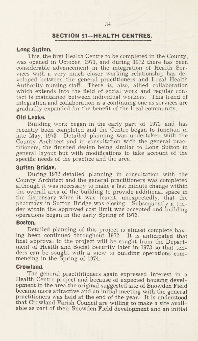 SECTION 21—HEALTH CENTRES. Long Sutton. This, the first Health Centre to be completed in the County, was opened in October, 1971, and during 1972 there has been considerable advancement in the integration of Health Ser- vices with a very much closer working relationship has de- veloped between the general practitioners and Local Health Authority nursing staff. There is, also, allied collaboration which extends into the field of social work and regular con- tact is maintained between individual workers. This trend of integration and collaboration is a continuing one as services are gradually expanded for the benefit of the local community. Old Leake. Building work began in the early part of 1972 and has recently been completed and the Centre began to function in late May, 1973. Detailed planning was undertaken with the County Architect and in consultation with the general prac- titioners, the finished design being similar to Long Sutton in general layout but with modifications to take account of the specific needs of the practice and the area. Sutton Bridge. During 1972 detailed planning in consultation with the County Architect and the general practitioners was completed although it was necessary to make a last minute change within the overall area of the building to provide additional space in the dispensary when it was learnt, unexpectedly, that the pharmacy in Sutton Bridge was closing. Subsequently a ten- der within the approved cost limit was accepted and building operations began in the early Spring of 1973. Boston. Detailed planning of this project is almost complete hav- ing been continued throughout 1972. It is anticipated that final approval to the project will be sought from the Depart- ment of Health and Social Security later in 1973 so that ten- ders can be sought with a view to building operations com- mencing in the Spring of 1974. Crowland. The general practititioners again expressed interest in a Health Centre project and because of expected housing devel- opment in the area the original suggested site of Snowden Field became more attractive and an initial meeting with the general practitioners was held at the end of the year. It is understood that Crowland Parish Council are willing to make a site avail- able as part of their Snowden Field development and an initial