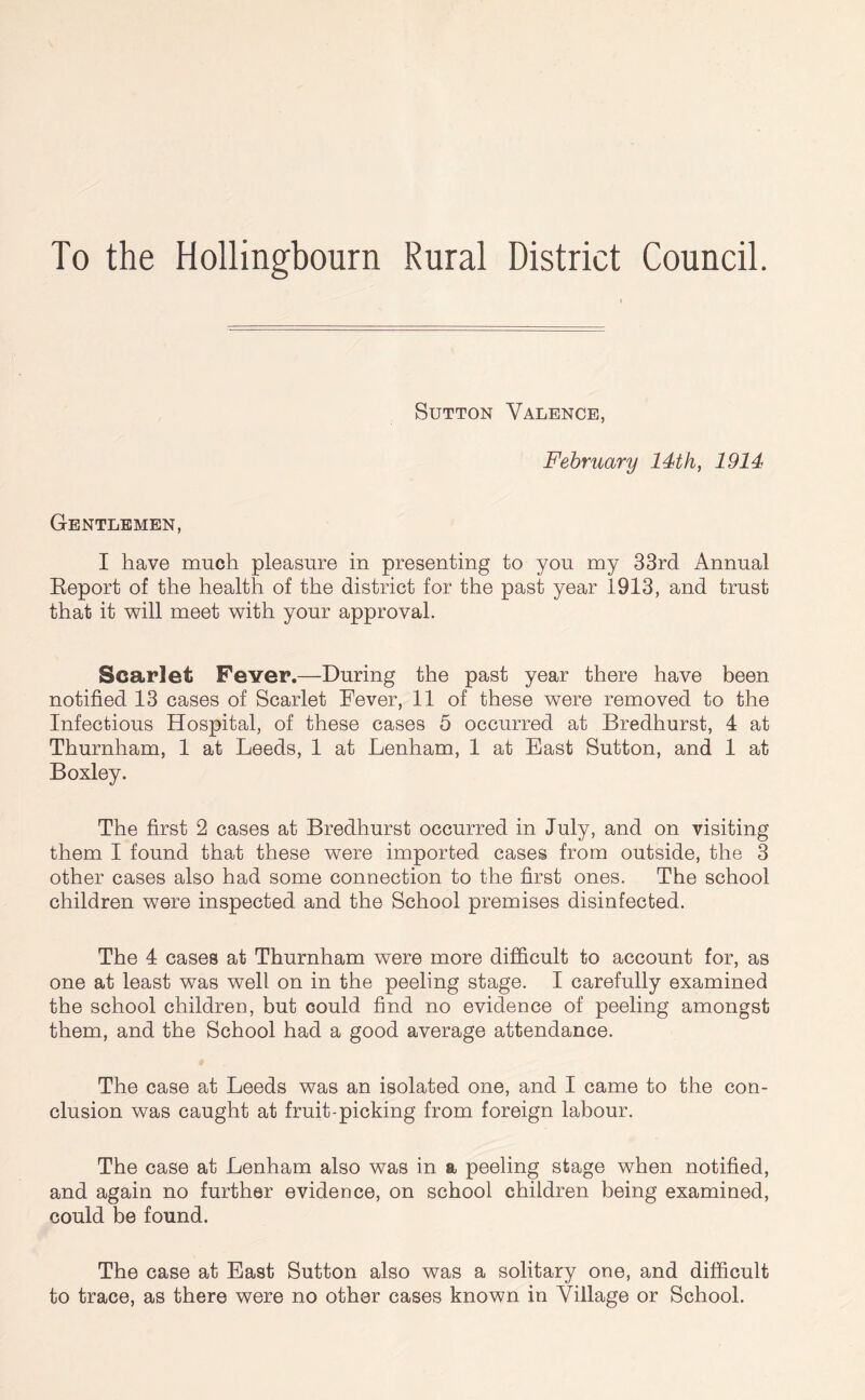 To the Hollingbourn Rural District Council. Sutton Valence, February 14th, 1914 Gentlemen, I have much pleasure in presenting to you my 33rd Annual Report of the health of the district for the past year 1913, and trust that it will meet with your approval. Scarlet Fever.—During the past year there have been notified 13 cases of Scarlet Fever, 11 of these were removed to the Infectious Hospital, of these cases 5 occurred at Bredhurst, 4 at Thurnham, 1 at Leeds, 1 at Lenham, 1 at East Sutton, and 1 at B oxley. The first 2 cases at Bredhurst occurred in July, and on visiting them I found that these were imported cases from outside, the 3 other cases also had some connection to the first ones. The school children were inspected and the School premises disinfected. The 4 cases at Thurnham were more difficult to account for, as one at least was well on in the peeling stage. I carefully examined the school children, but could find no evidence of peeling amongst them, and the School had a good average attendance. The case at Leeds was an isolated one, and I came to the con- clusion was caught at fruit-picking from foreign labour. The case at Lenham also was in a peeling stage when notified, and again no further evidence, on school children being examined, could be found. The case at East Sutton also was a solitary one, and difficult to trace, as there were no other cases known in Village or School.