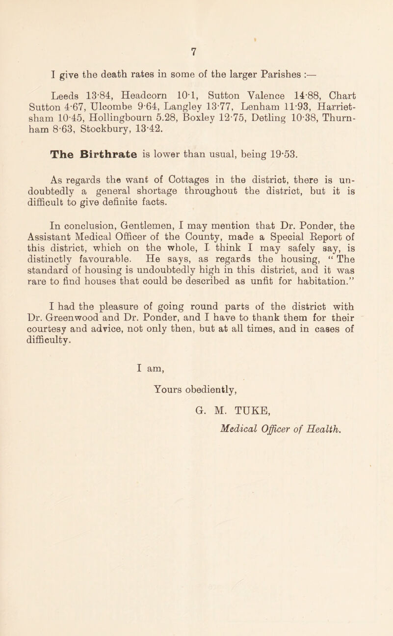 I give the death rates in some of the larger Parishes :— Leeds 13-84, Headcorn 10*1, Sutton Valence 14-88, Chart Sutton 4-67, Ulcombe 9-64, Langley 13-77, Lenham 11-93, Harriet- sham 10-45, Hollingbourn 5.28, Boxley 12*75, Detling 10-38, Thurn- ham 8-63, Stockbury, 13-42. The Birthrate is lower than usual, being 19*53. As regards the want of Cottages in the district, there is un- doubtedly a general shortage throughout the district, but it is difficult to give definite facts. In conclusion, Gentlemen, I may mention that Dr. Ponder, the Assistant Medical Officer of the County, made a Special Beport of this district, which on the whole, I think I may safely say, is distinctly favourable. He says, as regards the housing, “ The standard of housing is undoubtedly high in this district, and it was rare to find houses that could be described as unfit for habitation.” I had the pleasure of going round parts of the district with Dr. Greenwood and Dr. Ponder, and I have to thank them for their courtesy and advice, not only then, but at all times, and in cases of difficulty. I am, Yours obediently, G. M. TUKE, Medical Officer of Health.