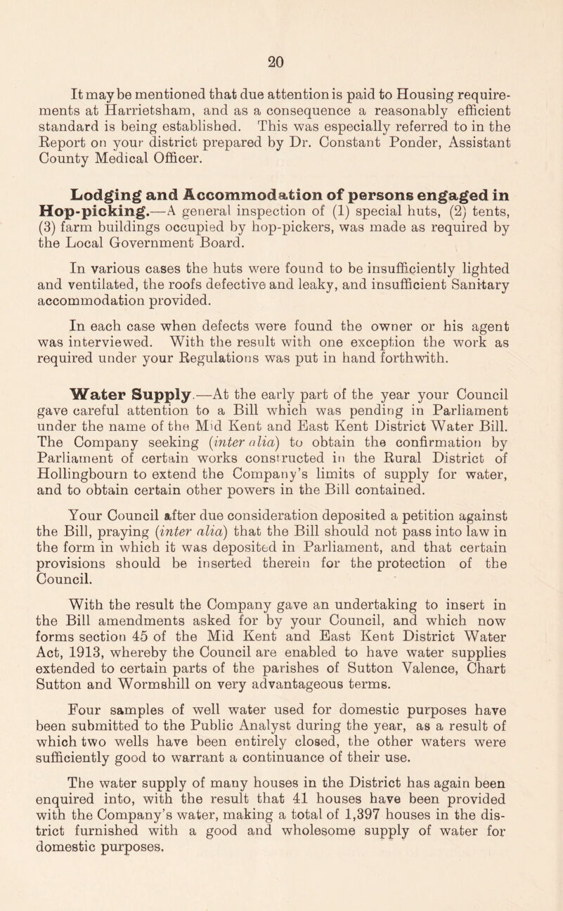 It maybe mentioned that due attention is paid to Housing require- ments at Harrietsham, and as a consequence a reasonably efficient standard is being established. This was especially referred to in the Eeport on your district prepared by Dr. Constant Ponder, Assistant County Medical Officer. Lodging and Accommodation of persons engaged in Hop-picking.—A general inspection of (1) special huts, (2) tents, (3) farm buildings occupied by hop-pickers, was made as required by the Local Government Board. In various cases the huts were found to be insufficiently lighted and ventilated, the roofs defective and leaky, and insufficient Sanitary accommodation provided. In each case when defects were found the owner or his agent was interviewed. With the result with one exception the work as required under your Regulations was put in hand forthwith. Water Supply.—At the early part of the year your Council gave careful attention to a Bill which was pending in Parliament under the name of the Mid Kent and East Kent District Water Bill. The Company seeking [inter alia) to obtain the confirmation by Parliament of certain works constructed in the Rural District of Hollingbourn to extend the Company’s limits of supply for water, and to obtain certain other powers in the Bill contained. Your Council after due consideration deposited a petition against the Bill, praying (inter alia) that the Bill should not pass into law in the form in which it was deposited in Parliament, and that certain provisions should be inserted therein for the protection of the Council. With the result the Company gave an undertaking to insert in the Bill amendments asked for by your Council, and which now forms section 45 of the Mid Kent and East Kent District Water Act, 1913, whereby the Council are enabled to have water supplies extended to certain parts of the parishes of Sutton Valence, Chart Sutton and Wormshill on very advantageous terms. Four samples of well water used for domestic purposes have been submitted to the Public Analyst during the year, as a result of which two wells have been entirely closed, the other waters were sufficiently good to warrant a continuance of their use. The water supply of many houses in the District has again been enquired into, with the result that 41 houses have been provided with the Company’s water, making a total of 1,397 houses in the dis- trict furnished with a good and wholesome supply of water for domestic purposes.
