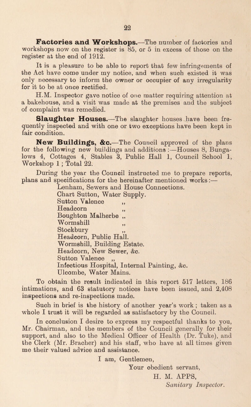 Factories and Workshops.—The number of factories and workshops now on the register is 85, or 5 in excess of those on the register at the end of 1912. It is a pleasure to be able to report that few infringements of the Act have come under my notice, and when such existed it was only necessary to inform the owner or occupier of any irregularity for it to be at once rectified. H.M. Inspector gave notice of one matter requiring attention at a bakehouse, and a visit was made at the premises and the subject of complaint was remedied. Slaughter Houses.—The slaughter houses have been fre- quently inspected and with one or two exceptions have been kept in fair condition. New Buildings, &c. —The Council approved of the plans for the following new buildings and additions :—Houses 8, Bunga- lows 4, Cottages 4, Stables 3, Public Hall 1, Council School 1, Workshop 1 ; Total 22. During the year the Council instructed me to prepare reports, plans and specifications for the hereinafter mentioned works:— Lenham, Sewers and House Connections. Chart Sutton, Water Supply. Sutton Valence ,, Headcorn ,, Boughton Malherbe ,, Wormshill ,, Stockbury ,, Headcorn, Public Hall. Wormshill, Building Estate. Headcorn, New Sewer, &c. Sutton Valence ,, Infectious Hospital, Internal Painting, &c. Ulcombe, Water Mains. To obtain the result indicated in this report 517 letters, 186 intimations, and 63 statutory notices have been issued, and 2,408 inspections and re-inspections made. Such in brief is the history of another year’s work ; taken as a whole I trust it will be regarded as satisfactory by the Council. In conclusion I desire to express my respectful thanks to you, Mr. Chairman, and the members of the Council generally for their support, and also to the Medical Officer of Health (Dr. Tuke), and the Clerk (Mr. Bracher) and his staff, who have at all times given me their valued advice and assistance. I am, Gentlemen, Your obedient servant, H. M. APPS, Sanitary Inspector.