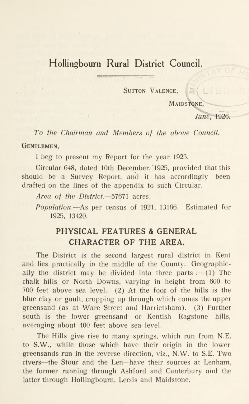 Hollingbourn Rural District Council. Sutton Valence, Maidstone, ^ June, 1926. To the Chairman and Members of the above Council. Gentlemen, I beg to present my Report for the year 1925. Circular 648, dated 10th December, 1925, provided that this should be a Survey Report, and it has accordingly been drafted on the lines of the appendix to such Circular. Area of the District—57671 acres. Population—As per census of 1921, 13166. Estimated for 1925, 13420. PHYSICAL FEATURES & GENERAL CHARACTER OF THE AREA. The District is the second largest rural district in Kent and lies practically in the middle of the County. Geographic- ally the district may be divided into three parts :—(1) The chalk hills or North Downs, varying in height from 600 to 700 feet above sea level. (2) At the foot of the hills is the blue clay or gault, cropping up through which comes the upper greensand (as at Ware Street and Harrietsham). (3) Further south is the lower greensand or Kentish Ragstone hills, averaging about 400 feet above sea level. The Hills give rise to many springs, which run from N.E. to S.W., while those which have their origin in the lower greensands run in the reverse direction, viz., N.W. to S.E. Two rivers—the Stour and the Len—have their sources at Lenham, the former running through Ashford and Canterbury and the latter through Hollingbourn, Leeds and Maidstone,