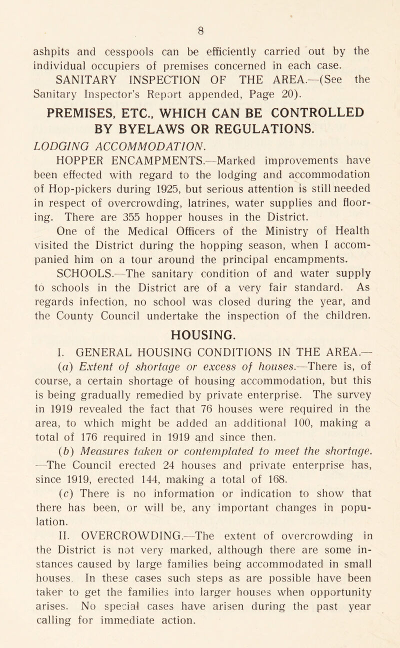ashpits and cesspools can be efficiently carried out by the individual occupiers of premises concerned in each case. SANITARY INSPECTION OF THE AREA.—(See the Sanitary Inspector’s Report appended, Page 20). PREMISES, ETC., WHICH CAN BE CONTROLLED BY BYELAWS OR REGULATIONS. LODGING ACCOMMODATION. HOPPER ENCAMPMENTS.—Marked improvements have been effected with regard to the lodging and accommodation of Hop-pickers during 1925, but serious attention is still needed in respect of overcrowding, latrines, water supplies and floor- ing. There are 355 hopper houses in the District. One of the Medical Officers of the Ministry of Health visited the District during the hopping season, when I accom- panied him on a tour around the principal encampments. SCHOOLS.—The sanitary condition of and water supply to schools in the District are of a very fair standard. As regards infection, no school was closed during the year, and the County Council undertake the inspection of the children. HOUSING. I. GENERAL HOUSING CONDITIONS IN THE AREA — (a) Extent of shortage or excess of houses.—There is, of course, a certain shortage of housing accommodation, but this is being gradually remedied by private enterprise. The survey in 1919 revealed the fact that 76 houses were required in the area, to which might be added an additional 100, making a total of 176 required in 1919 and since then. (b) Measures taken or contemplated to meet the shortage. —The Council erected 24 houses and private enterprise has, since 1919, erected 144, making a total of 168. (c) There is no information or indication to show that there has been, or will be, any important changes in popu- lation. II. OVERCROWDING.—The extent of overcrowding in the District is not very marked, although there are some in- stances caused by large families being accommodated in small houses. In these cases such steps as are possible have been taker to get the families into larger houses when opportunity arises. No special cases have arisen during the past year calling for immediate action.