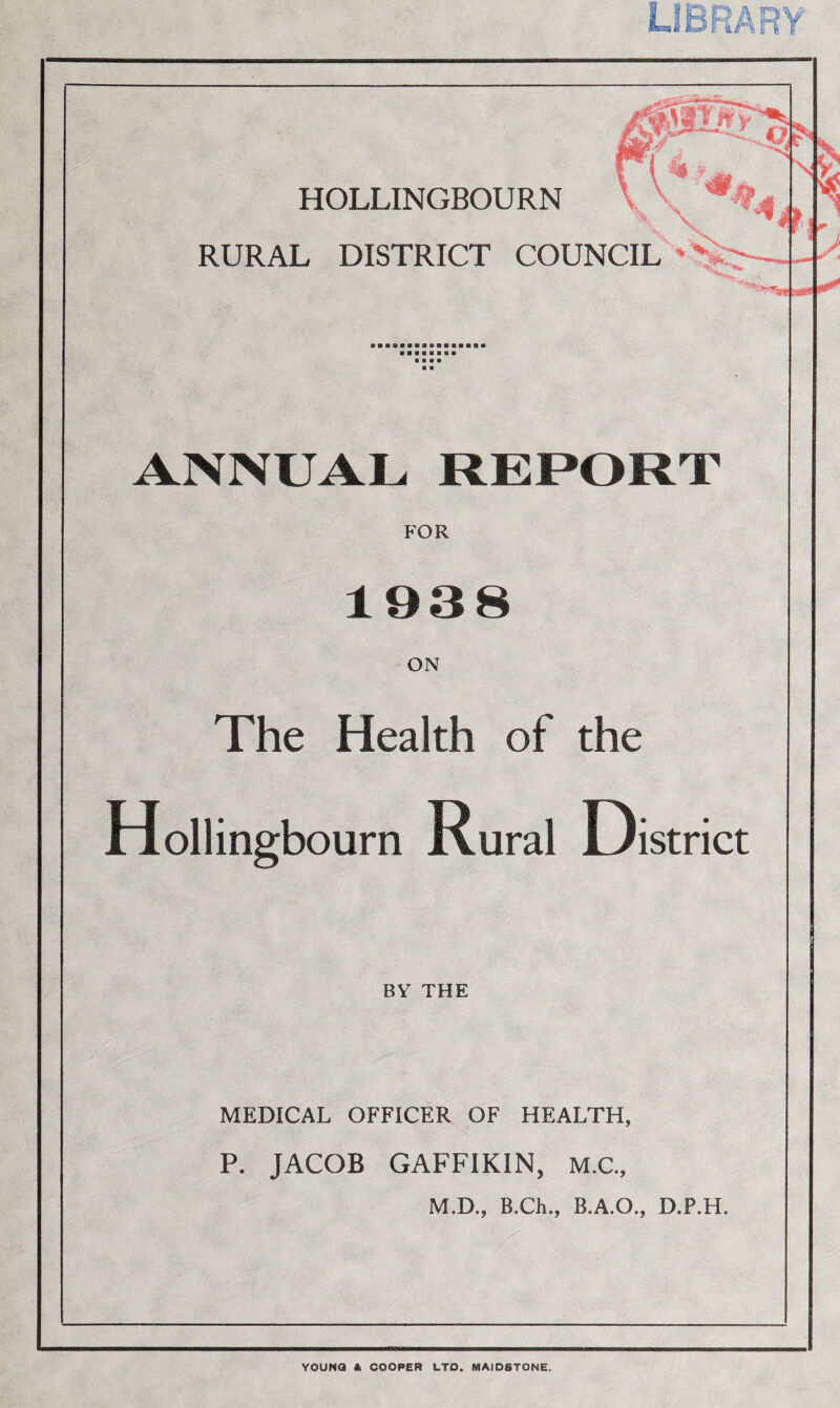 library HOLLINGBOURN RURAL DISTRICT COUNCIL ANNUAL REPORT FOR 1938 ON The Health of the Hollingb ourn Rural District BY THE MEDICAL OFFICER OF HEALTH, P. JACOB GAFFIKIN, M.C., M.D., B.Ch., B.A.O., D.P.H. YOUNG * COOPER LTD. MAIDSTONE,