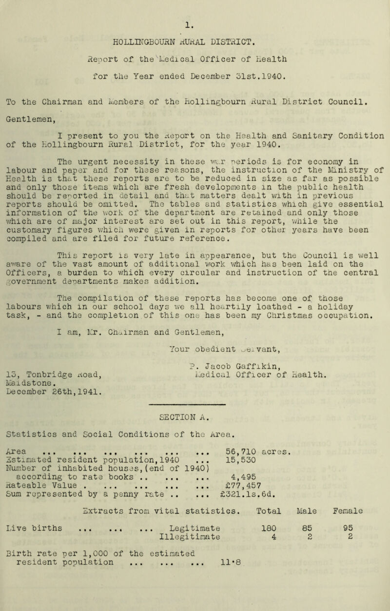 HOLLINGBOURN RURAL DISTRICT. Report of the'Medical Officer of Health for the Year ended December 51st.1940. To the Chairman and Members of the Bollingbourn Rural District Council. Gentlemen, I present to you the Report on the Health and Sanitary Condition of the Kollingbourn Rural District, for the year 1940. The urgent necessity in these war periods is for economy in labour and paper and for these reasons, the instruction of the Ministry of Health is that these reports are to be reduced in size as far as possible and only those items which are fresh developments m the public health should be reported in detail and that matters dealt with in previous reports should be omitted. The tables and statistics which give essential information of the work of the department are retained and only those which are of major interest are set out in this report, while the customary figures which were given in reports for other years have been compiled and are filed for future reference. This report is very late in appearance, but the Council is well aware of the vast amount of additional work which has been laid on the Officers, a burden to which every circular and instruction of the central government departments makes addition. The compilation of these reports has become one of those labours which m our school days we all heartily loathed - a holiday task, - and the completion of this one has been my Christmas occupation. I am, Mr. Chairman and Gentlemen, Your obedient oeivant, ?. Jacob Gaffikin, 15, Tonbridge noad, Medical Officer of Health. Maidstone. December 26th,1941. SECTION A. Statistics and Social Conditions of the Area. i^r ea ... ... ... ... ... ... Estimated resident population,1940 ... Number of inhabited houses,(end of 1940) according to rate books Rateable Value Sum represented by a penny rate 56,710 acres 15,550 4,495 £77,457 £521.Is.6d. Extracts from vital statistics. Total Male Female Live births Legitimate Illegitimate 180 85 95 4 2 2 Birth rate per 1,000 of resident population the estimated • • • • • • 11 • 8
