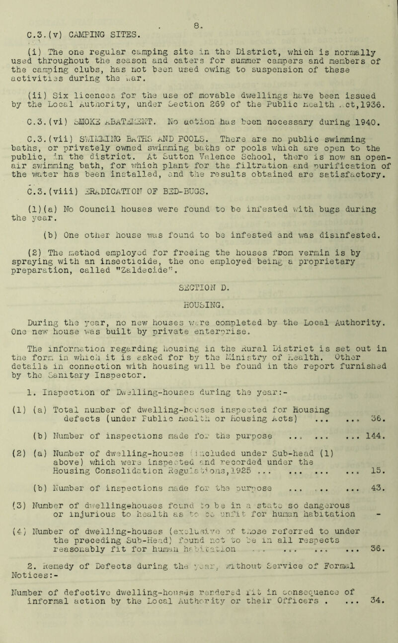 8- C.3.(v) CAMPING SITES. (i) The one regular camping site in the District, which is normally- used throughout the season and caters for summer campers and members of the camping clubs, has not been used owing to suspension of these activities during the war. (ii) Six licences for the use of movable dwellings have been issued by the Local Authority, under Section 269 of the Public nealth ,,ct,1936. C.3.(vi) oMOKE kBaTEMENT. No action has been necessary during 1940. C.3.(vii) SSI LIT NG BATES aND POOLS. There are no public swimming baths, or privately owned swimming baths or pools which are open to the public, in the district. At Sutton Valence School, there is now an open- air swimming bath, for which plant for the filtration and purification of the water has been installed, and the results obtained are satisfactory. C.3.(viii) ERADICATION 0E BED-BUGS. (1) (a) No Council houses were found to be infested with bugs during the year. (b) One other house was found to be infested and was disinfested. (2) The method employed for freeing the houses from vermin is by spraying with an insecticide, the one employed being a proprietary preparation, called ”Zaldecide!:, SECTION D. HOUSING, During the year, no new houses Wr,re completed by the Local Authority. One new house was built by private enterprise. The information regarding housing in the Aural District is set out in the form in which it is asked for by the Ministry of Health. Other details in connection with housing will be found in the report furnished b3r the Sanitary Inspector. 1. Inspection of Dwelling-houses during the year:- (1) (a) Total number of dwelling-houses inspected for Housing defects (under Public Health or Housing Acts) 36. (b) Number of inspections made for the purpose ... ... (2) (a) Number of dwelling-houses included under Sub-head (1) above) which were inspected and recorded under the Housing Consolidation Regulateons,1925 (b) Number of inspections made for the purpose ... ... 144. 15. 43. (3) Number of dwellingehouses found bo be in a state so dangerous or injurious to health as to ee unfit for human habitation (4) Number of dwelling-houses (exclusive of tnose referred to under the preceding Sub-Head) found not to be in all respects reasonably fit for human habitation - . 36. 2. Remedy of Defects during the ’/ear, without Service of Normal Notices: - Number of defective dwelling-houses rendered lit in consequence of informal action by the Local Authority or their Officers . • • • 34.