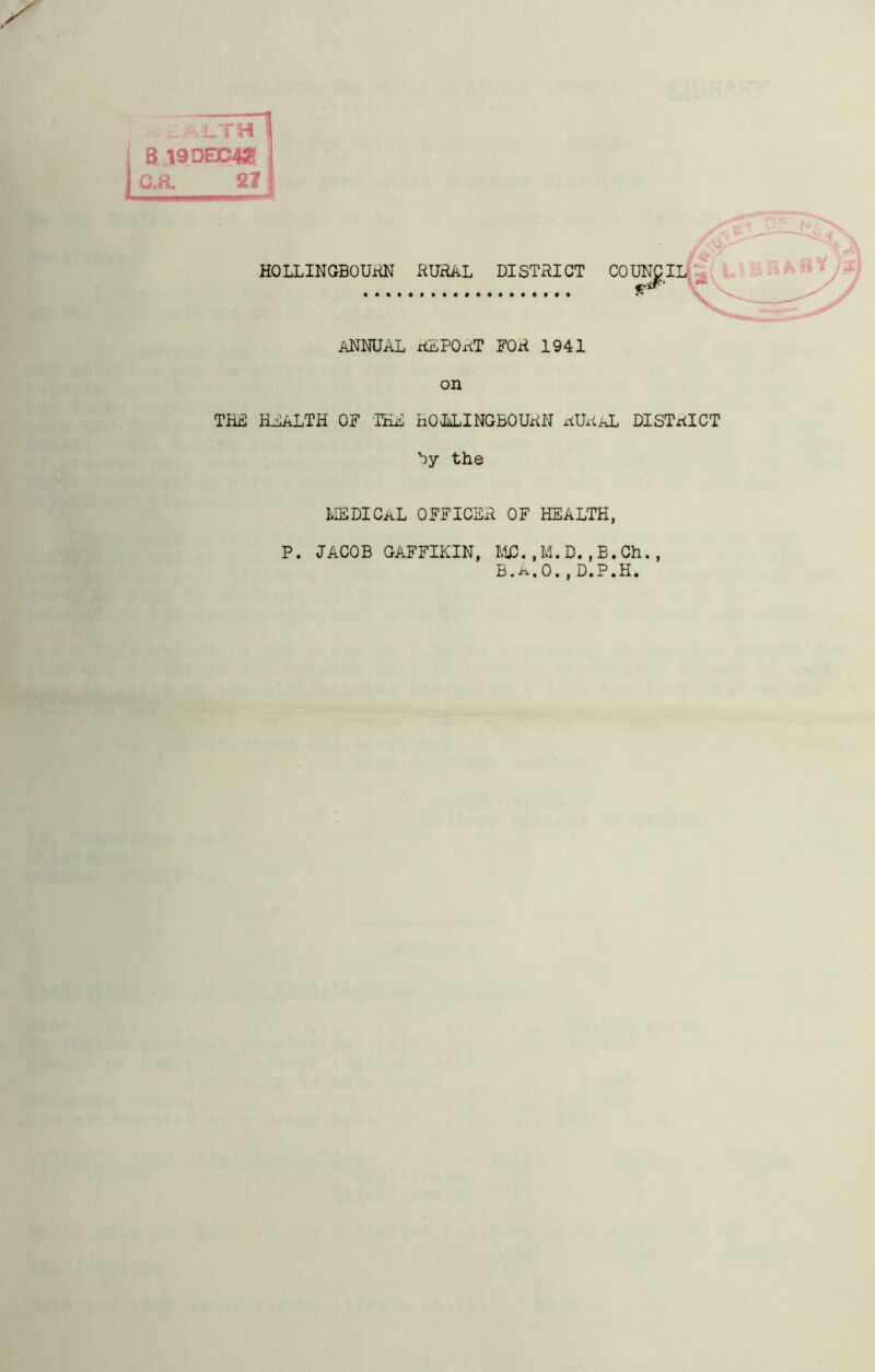 B 19DE3D42E jGvft, 27 HOLLINGBOURN RURAL DISTRICT COUNCIL ANNUAL REPORT FOR 1941 on THE HEALTH OF IKE HOLLINGBOURN RURAL DISTRICT hy the MEDICAL OFFICER OF HEALTH, P. JACOB GAFFIKIN, MC. ,M. D., B. Ch., B. A, 0. , D.P.H. />> W ^