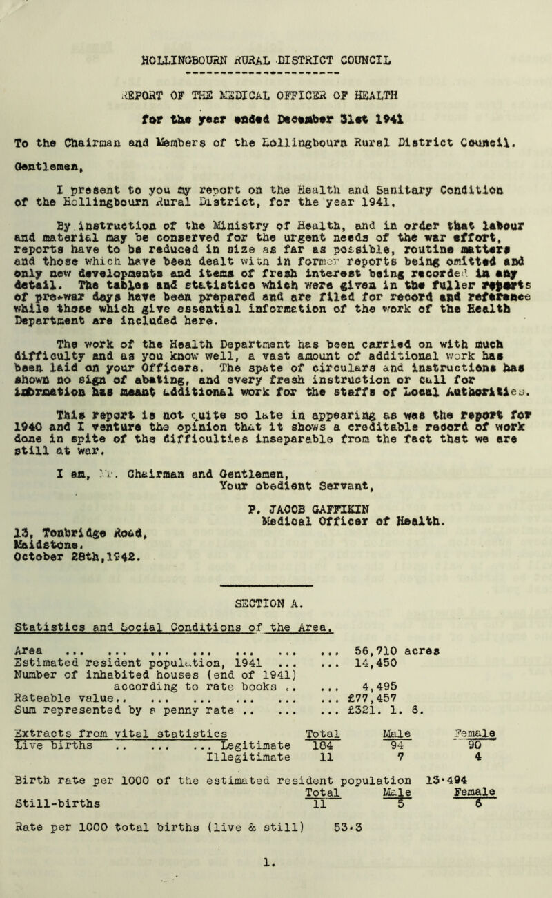 REPORT OF THE MEDICAL OFFICER OF HEALTH fur the year ended December Slat 1941 To the Chairman and Members of the Lollingbourn. Rural District Council. Gentlemen, I present to you ay report on the Health and Sanitary Condition of the Eollingbourn Rural District, for the year 1941, By instruction of the Ministry of Health, and in order that labour and material may be conserved for the urgent needs of the war effort, reports have to be reduced in size as far as possible, routine matter# end those which have been dealt with in former reports being omitted and only new developments and Items of fresh interest being recorded in any detail. The tablet and statistic© which were given in the fuller reportf of pre-war days have been prepared and are filed for reeord and reference while those which give essential information of the work of the Health Department are included here. The work of the Health Department has been carried on with much difficulty and as you know well, a vast amount of additional work haa been laid on your Officers. The 3pete of circulars and instructions haa shown no sign of abating, and every fresh instruction or cull for Ufermatlon haa meant udaitlon&l work for the staffs of Local Authorities. This report is not c^uite so late in appearing as was the report for 1940 and I venture the opinion that it shows a creditable record of work done in spite of the difficulties inseparable from the fact that we are still at war. I am, Vi*. Chairman and Gentlemen, Your obedient Servant, P. JACOB GAFFIKIN Medical Officer of Health. IS, Tonbridge Rood, Maidstone. October 28th,1942. SECTION A. Statistics and Social Conditions of the Area. Arda ... ... ... ... ... *.< Estimated resident population, 1941 Number of inhabited houses (end of 19411 according to rate books ,, Rateable value.. Sum represented by a penny rate t • • • 00 .., 56,710 acres ... 14,450 4,495 ... £77,457 ... £321. 1. 3. Extracts from vital statistics Total live births Legitimate 184 Illegitimate 11 Male 94 7 Female §5 4 Birth rate per 1000 of the estimated resident population 13*494 Total Male Female Still-births *TI S~ 5 Rate per 1000 total births (live Sc still) 53»3