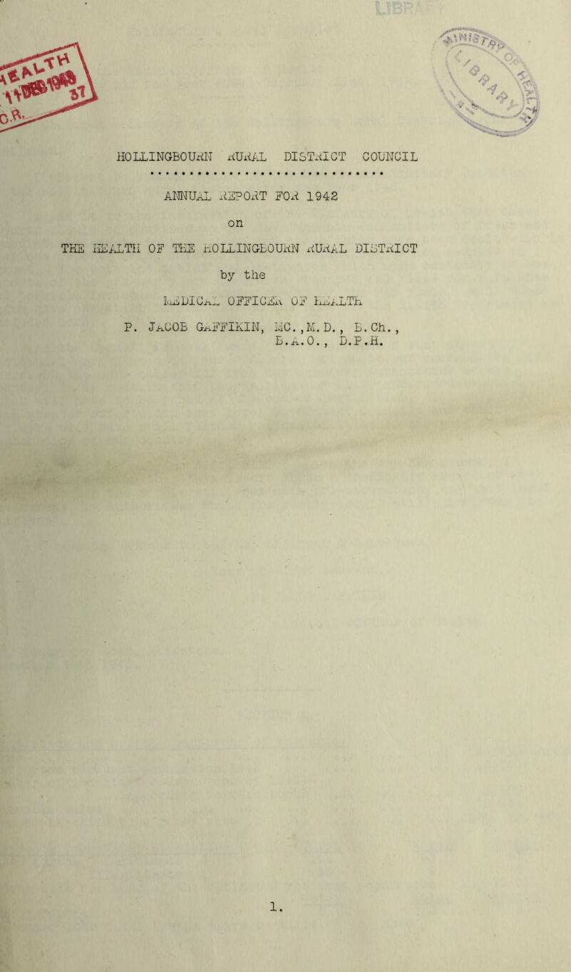 HOLLINGrBOUriH xiUHAL DISTRICT COUNCIL ANNUAL HE?OPT FOx* 1942 on THE HEALTH OF THE IiOLLINGBOUHN hUHAL DIGTHICT by the IVixli i)I Ciixj 0 If X1 I CjijxV Qi? IxxLjALTE P. I>xCOB GAFFIKIN, MC. , M. D. , B.Ch. , B.A.O., D.P.H.