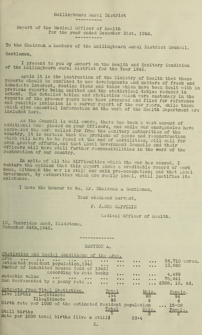 Report of the Medical Officer of Health for the year ended December 31st. 1942. To the Chairman oc Members of the Hollingbourn Dural District Council. Gentlemen, -r + to you Report on the Health and Sanitary Condition ol the Hollingbourn Dural District for the Year 1942. Again it is the instruction of the Ministry of Health that these reports should be confined to new developments and matters of fresh and lntefesJ> . routine items and those which have been dealt with in llt^S omitted and the statistical tables reduced in  nJAlShdetail0d t&bles &nd Statistics which wore customary in the p?e^ar ^ears have been prepared and filed for reference and possible inclusion m a survey report of the war years, -while those includedVhere?Snt181 lnfornatlon on the work of the Health Department are As the Council additional wor. plac increased the work Ca is well aware, there has d on your Officers, lied for from the L been a vast amount of and while war emergencies have .nitary Authorities of the country, it is certain that the problems of peace and reconstruction ■Auicli v/ill have to be faced at the end of hostilities, wi 11 nI2n efforts, and that Local Government Councils and f±icers.will have still further responsibilities in restoration of our country. the call for their work of the In spite.of all the difficulties which the war has caused I venture the opinion that this Report shows a creditable record of i done, although the war is still our main pre-occupation* Government, by authorities which are really IoclI existence. ’ ork , and that Local still justifies its I have the honour to be, Mr. Chairman oc Gentlemen, Your obedient Servant, P. JM.C0B GAFFIKIN Medical Officer of Health. 13, Tonbridge Road, Maidstone. November 24th,1943. SECTION A. ototistics and Social Conditions of the u-j?ea Gr!f£; * * * * * * • • • • • • ... ... estimated resident population,1942 Number of inhabited houses (end of 1942) according to rate books Rateable value ... ... Sum represented by a penny rate 56,710 acres. 13,860 4,499 78,941 £328. 12. 4d. Extracts from Vital Statist Live Births Legitimate Illegitimate Birth rate per 1000 of the Still births Rate per 1000 total births ics. Total 194 15 estimated resident Total 5 (live & stillQ Male. 98 9 population Male. 3 Hemale. 94 6 15-08 Female. 2 23-4