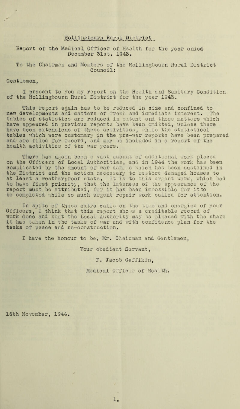 Hollingbourn Rural Bi_strjL_ojt _ Report of the Medical Officer of Health for the year ended December 31st. 1943. To the Chairman and Members of the Hollingbourn Rural District Council: Gentlemen, I present to you my report on the Health and Sanitary Condition of the Hollingbourn Rural District for the year 1943. This report again has to be reduced in size and confined to new developments and matters of fresh and immediate interest. The tables of statistics are reduced in extent and those matters which have appeared in previous reports have been omitted, unless there have been extensions of these activities, while the statistical tables which were customary in the pre-war reports have been prepared and are filed for record, and may be included in a report of the health activities of the war years. There has again been a vast amount of additional work placed on the Officers of Local Authorities, and in 1944 the work has been complicated by the amount of war dam.. e which has been sustained in the District and the action necessary to restore damaged houses to at least a weatherproof state. It is to this urgent work, which had to have first priority, that the lateness of the appearance of the report must be attributed, for it has been impossible for it to be completed while so much urgent repair work called for attention. In spite of these extra calls on the time and energies of your Officers, I think that this report sho 's a creditable record of work done and that the Local Authority may be pleased with the share it has token in the tasks of war and with confidence plan for the tasks of peaoe and re-construction. I have the honour to be, Mr. Chairman and Gentlemen, Your obedient Servant, P. Jacob Gaffikin, Medical Officer of Health. 16th November, 1944