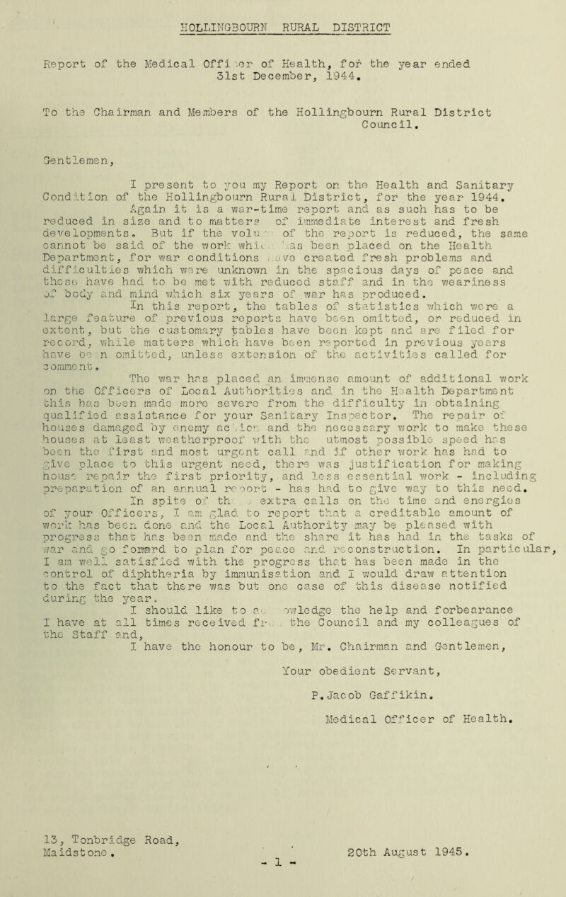 ROLLINGSOURN RURAL DISTRICT Report To the of the Medical Officer of Health, for the year 31st December, 1944. Chairman and Members of the Holiingbourn Rural Council. ended District Gentlemen, I present to you my Report on the Health and Sanitary Condition of the Hollingbourn Rural District, for the year 1944. Again it is a war-time report and as such has to be reduced in size and to matters of immediate interest and fresh developments. But if the volu ' of the report is reduced, the same cannot be said of the work whie has been placed on the Health Department, for war conditions i.ave created fresh problems and difficulties which were unknown in the spacious days of peace and these have had to be met with reduced staff and in the weariness of body and mind which six years of war has produced. -Ln this report, the tables of statistics which were a large feature of previous reports have been omitted, or reduced in extent, but the customary tables have been kept and are filed for record, while matters which have been reported in previous years have be n omitted, unless extension of the activities called for c omment„ The war has placed an immense amount of additional work on the Officers of Local Authorities and in the Health Department this has been made more severe from the difficulty in obtaining qualified assistance for your Sanitary Inspector. The repair of houses damaged by enemy action and the necessary work to make these houses at least weatherproof with the utmost possible speed has been tho first and most urgent call and if other work, has had to give place to this urgent need, there was justification for making house repair the first priority, and less essential work - including preparation of an annual rcoort - has had to give way to this need. In spite of th . extra calls on the time and energies of your Officers, I am glad to report that a creditable amount of work has been done and the Local Authority may be pleased with progress that has been made and the share it has had in the tasks of war and go foirctrd to plan for peace and reconstruction. In particular, I am well satisfied with the progress that has been made In the control of diphtheria by Immunisation and I would draw attention to the fact that there was but one case of this disease notified during the year. I should like to p.<j, owledge the help and forbearance I have at all times received fro , the Council and my colleagues of the Staff and, I have the honour to be, Mr. Chairman and Gentlemen, Your obedient Servant, P. Jacob C-affikin, Medical Officer of Health. - 1 - 13, Tonbridge Road, Maidst one . 20th August 1945.