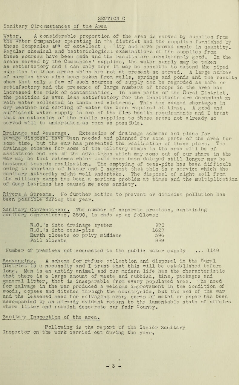 Sanitary Circumstances of the Area Water. A considerable proportion of the area is served by supplies from the Water Companies operating in the district and the supplies furnished by these Companies are of excellent c ity and have proved ample in quantity. Regular chemical and bacteriological examinations of the supplies from these sources have been made and the results are consistently good. In the areas served by the Companies’ supplies, the water supply may be taken as satisfactory and I can only hope it may be possible to extend the piped supplies to those areas which are not at present so served. A large number of samples have also been taken from wells, springs and ponds and the results shew that only a few of such sources of supply can be regarded as safe or satisfactory and the- presence of large numbers of troops in the area has increased the risk of contamination. In some parts of the Rural District, the position is even less satisfactory for the inhabitants are dependent on rain water collected in tanks and cisterns. This- has caused shortages In dry weather and carting of water has been required at times. A good and sufficient water supply is one of the fir£ health requirements and I trust that an extension of the public supplies to those areas not already so served will be undertaken as soon as possible. Drainage and Sewerage. Extension of drainage schemes and plans for sewage disposal have been needed and planned for some parts* of the area for some time, but the war has prevented the realisation of these plans. The drainage schemes for some of the military camps in the area will be of assistance and one of the adva tages which may come out of our share in the war may be that schemes which would have been delayed still longer may be hastened towards realisation. The emptying of cess-pits has been difficult owing to shortage of labour and I suggest that this is a service which the sanitary Authority might well undertake. The disposal of night soil from the military camps has been a serious problem at times and the multiplication of deep latrines has caused me some anxiety. Rivers & Streams. No further action to prevent or diminish pollution has been possible during the year. Sanitary Conveniences. The number of separate premises, containing sanitary conveniences, 3890, is made up as follows: W.C.’s Into drainage system 978 W.C.'s Into cess-pits 1627 Earth closets or privy middens 396 Pail closets 889 Number of premises not connected to the public water supply ... 1149 Scavenging. A scheme for refuse collection and disposal in the Kural District is a necessity and I trust that this will be established before long. Man is an untidy animal and our modern life has the characteristic that there is a large amount of waste and rubbish, tins, packages and general litter, that is inseparable from every populated area. The need for salvage in the war produced a welcome improvement in the condition of woods, copses and ditches through the countryside, but the end of the war and the lessened need for salvaging every scrap of metal or paper has been accompanied by an already evident return to the lamentable state of affairs where litter and rubbish desecrate our fair County. Sanitagy Inspection of the area. Following is the report of the Senior Sanitary Inspector on the work carried out during the year.