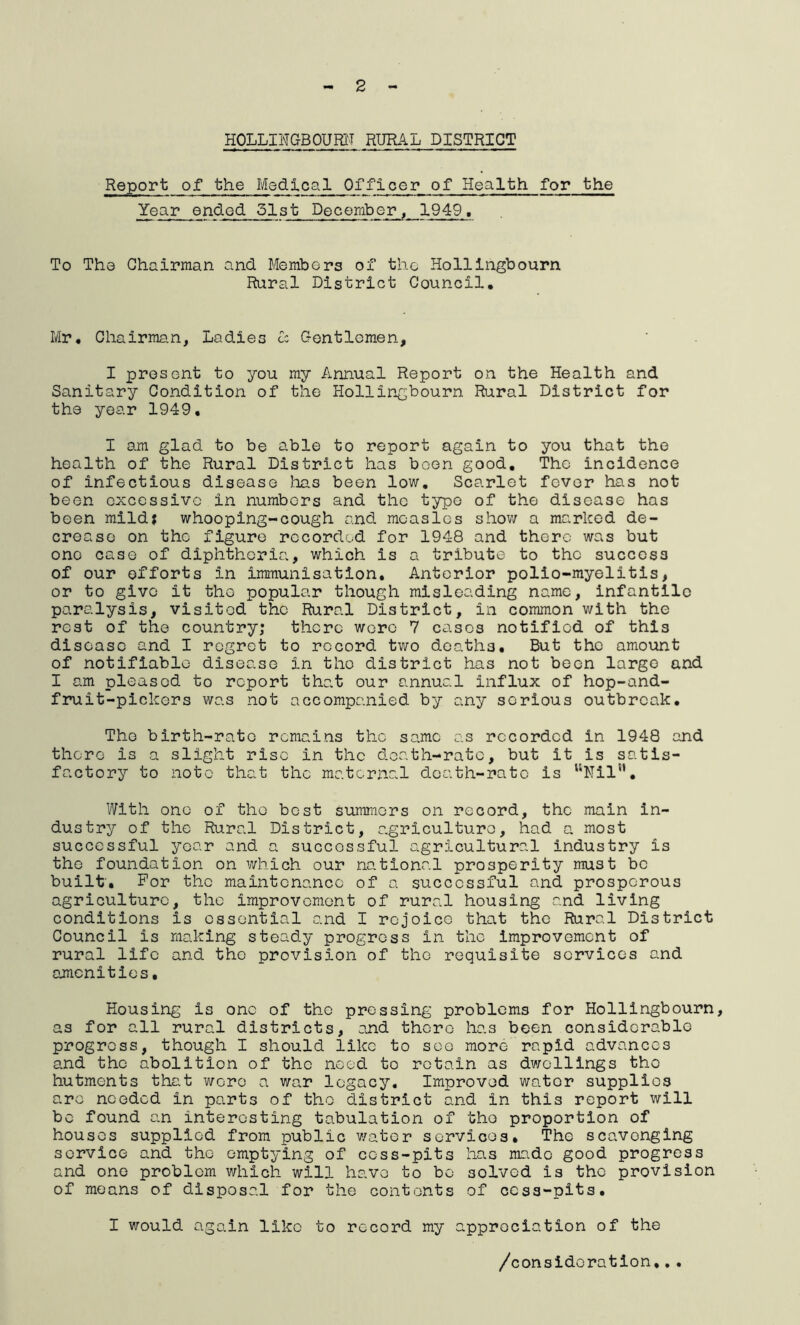 - 2 HOLLINGBOURN RURAL DISTRICT Report of the Medical Offleer of Health for the Year ended 51st December, 1949. To The Chairman and Members of the Hollingbourn Rural District Council, Mr, Chairman, Ladies cc Gentlemen, I present to you my Annual Report on the Health and Sanitary Condition of the Hollingbourn Rural District for the year 1949, I am glad to be able to report again to you that the health of the Rural District has been good. The incidence of infectious disease has been low. Scarlet fever has not been excessive in numbers and the type of the disease has been mild? whooping-cough and measles show a marked de- crease on the figure recorded for 1948 and there was but one case of diphtheria, which is a tribute to the success of our efforts in immunisation. Anterior polio-myelitis, or to give it the popular though misleading name, infantile paralysis, visited the Rural District, in common with the rest of the country; there were 7 cases notified of this disease and I regret to record two deaths. But the amount of notifiable disease in the district has not been large and I am pleased to report that our annual influx of hop-and- fruit-pickers was not accompanied by any serious outbreak. The birth-rate remains the same as recorded in 1948 and there is a slight rise in the death-rate, but it is satis- factory to note that the maternal death-rate is uNilsl, With one of the best summers on record, the main in- dustry of the Rural District, agriculture, had a most successful year and a successful agricultural industry is the foundation on which our national prosperity must be built'. For the maintenance of a successful and prosperous agriculture, the improvement of rural housing and living conditions is essential and I rejoice that the Rural District Council is making steady progress in the improvement of rural life and the provision of the requisite services and amenities. Housing is one of the pressing problems for Hollingbourn, as for all rural districts, and there has been considerable progress, though I should like to seo more rapid advances and the abolition of the need to retain as dwellings the hutments that were a war legacy. Improved wator supplies are needed in parts of the district and in this report will bo found an interesting tabulation of tho proportion of houses supplied from public water services. The scavenging service and tho emptying of cess-pits has made good progress and one problem which will have to bo solved is the provision of means of disposal for the contents of cess-pits. I would again liko to record my appreciation of the /consideration,..