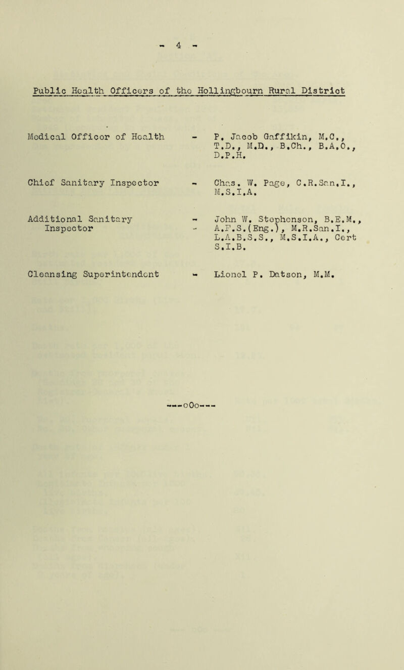 4 Public Health Officers of the Hollingbourn Rural District Medical Officer of Hcalth Chiof Sanitary Inspector Additional Sanitary Inspector Cleansing Superintendent P, Jacob Gaffikin, M.C., T.D., M.D., B.Ch., B.A.0., D.P.H. Chas. W. Page, C,R.San,I., M.S.I.A. John W, Stephenson, B.E.M., A.F.S.(Eng.), M.R.San.1., L.A.B.S.S., M.S.I.A., Cert S.I.B. Lionel P. Datson, M.M. «•••». o Oo--*“