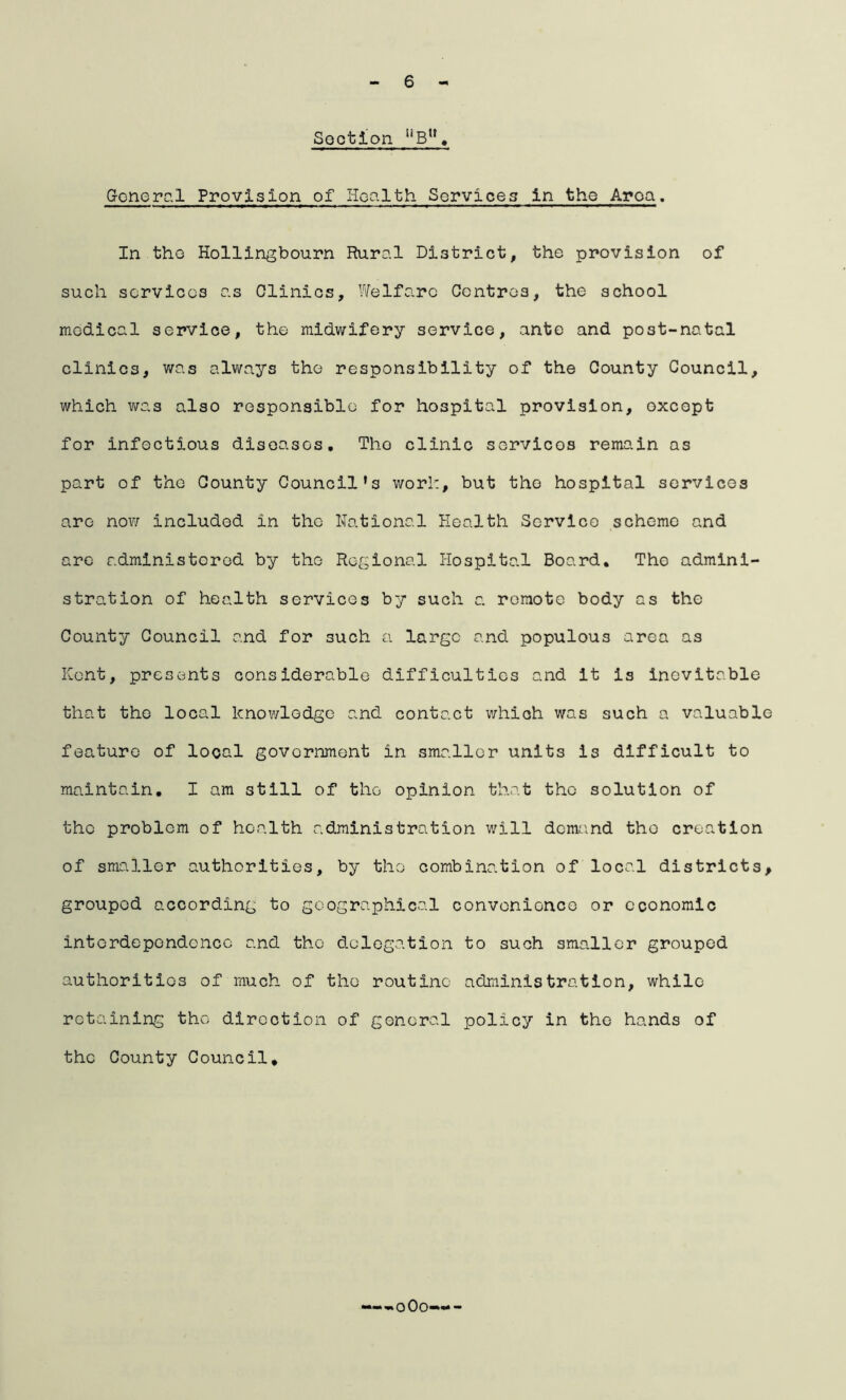 6 Section llBn. General Provision of Health Services in the Aroa. In the Hollingbourn Rural District, the provision of such services as Clinics, Welfare Centres, the school medical service, the midwifery service, ante and po3t-natal clinics, was always the responsibility of the County Council, which was also responsible for hospital provision, except for infectious diseases, Tho clinic servicos remain as part of the County Council’s work, but tho hospital services are now included in the National Health Service scheme and are administered by tho Regional Hospital Board. Tho admini- stration of health services by such a remote body as the County Council and for such a large and populous area as Kent, presents considerable difficulties and it is inevitable that the local knowledge and contact which was such a valuable feature of local government in smaller units is difficult to maintain. I am still of tho opinion that the solution of the problem of health administration will demand tho creation of smaller authorities, by tho combination of local districts, grouped according to geographical convenience or economic interdependence and the delegation to such smaller grouped authorities of much of the routine administration, while retaining tho direction of general policy in the hands of the County Council* —o0o»