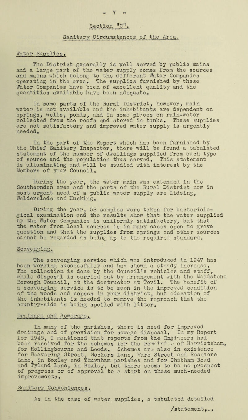 7 Section C. Sanitary Circumstances of the Area. Water Supplies. The District generally is well served by public mains and a large part of tho water supply comes from the sources and mains which belong to the different Water Companies operating in the area. The supplies furnished by these Water Companies have been of excellent quality and the quantities available have been adequate. In some parts of the Rural District, however, main water is not available and the inhabitants are dependent on springs, wells, ponds, and in some places on rain-water collected from the roofs and stored in tanks. These supplies are not satisfactory and improved water supply is urgently needed. In the part of the Report which has been furnished by tho Chief Sanitary Inspector, there will be found a tabulated statement of the number of dwellings supplied from each type of source and the population thus served. This statement is ulluminating and will be studied with interest by the Members of your Council, During the year, the water main was extended in the Southernden area and the parts of the Rural District now in most urgent need of a public water supply are Lidsing, Waldorslade and Hucking. During the year, 58 samples wore taken for bacteriolo- gical examination and tho results show that the water supplied by the Water Companies is uniformly satisfactory, but that the water from local sources is in many cases open to grave question and that the supplies from springs and other sources cannot be regarded as being up to tho required standard. Scavenging, The scavenging service which was introduced in 1947 ha3 been working successfully and has shown a. steady increase. The collection Is done by the Council’s vehicles and staff, while disposal is carried out by arrangement with the Maidstone Borough Council, at the destructor at Tovil, The benefit of a scavenging service is to bo soon In the improved condition of the woods and copses in your district, but education of the inhabitants is need.ed to remove the reproach that the country-side is being spoiled with litter. Drainage and Sewerage, In many of the parishes, there is need for improved drainage and of provision for sewage disposal. In my Report for 1948, I mentioned that reports from the Engineers hod been received for the schemes for the remain^ ^ of Harrietsham, for Hollingbourne and Leeds, Schemes are also In existence for Weavering Street, Hookers Lane, Ware Street and Roseacro Lane, in Boxley and Thurnham parishes and for Chatham Road and Tylo.nd Lane, in Boxley, but there seems to be no prospect of progress or of approval to a start on these much-needed improvements• Sanitary Conveniences. As in the case of water supplies, a tabulated detailed /statement,..