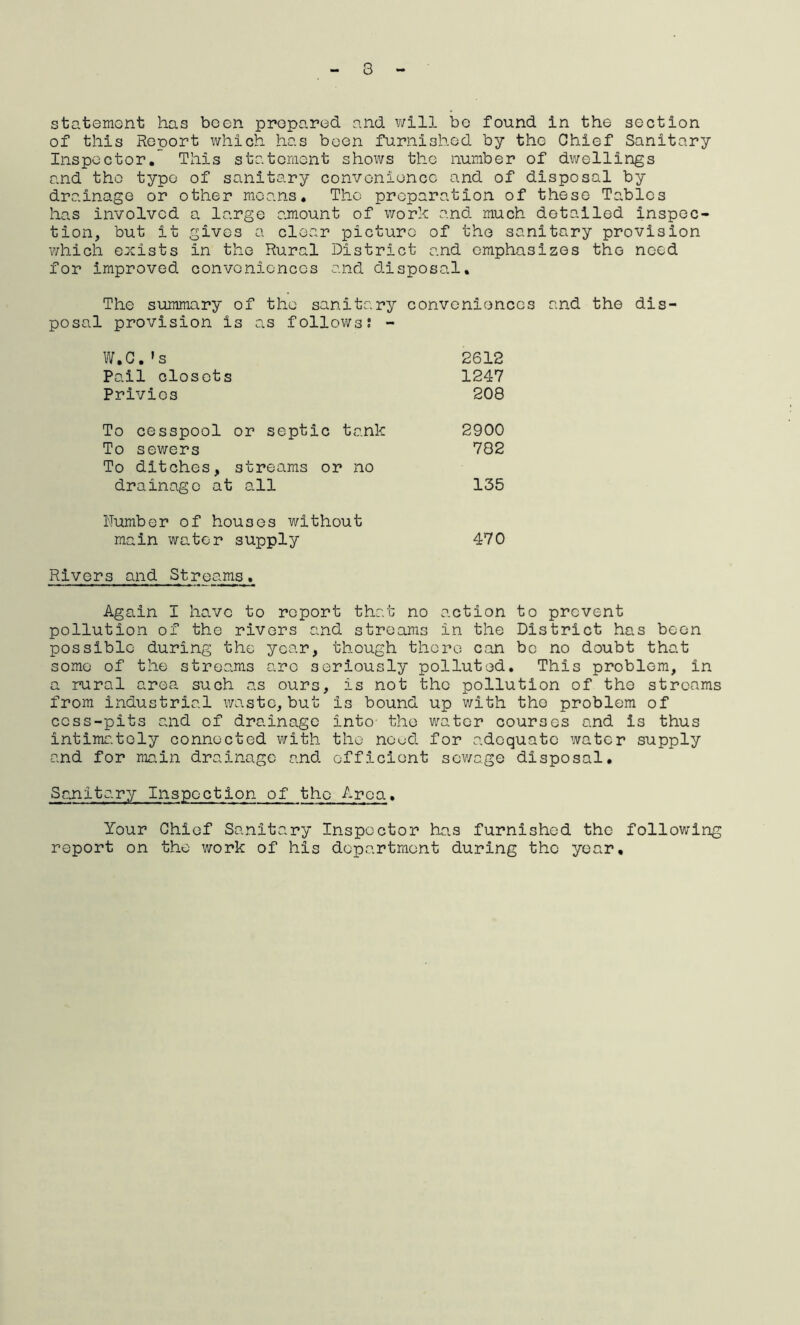 3 statement has been prepared and will bo found in the section of this Report which has been furnished by the Chief Sanitary Inspector. This statement shows the number of dwellings and the type of sanitary convenience and of disposal by drainage or other means. The preparation of these Tables has involved a large amount of work and much detailed inspec- tion, but it gives a clear picture of the sanitary provision which exists in the Rural District and emphasizes the need for improved conveniences and disposal. The summary of the sanitary conveniences and the dis- posal provision is as follows? - W.C.»s 2612 Pail closets 1247 Privies 208 To cesspool or septic tank 2900 To sewers 782 To ditches, streams or no drainage at all 135 Number of houses without main water supply 470 Rivers and Streams. Again I have to report that no action to prevent pollution of the rivers and streams in the District has been possible during the year, though there can be no doubt that some of the streams arc seriously polluted. This problem, in a rural area such as ours, is not the pollution of the streams from industrial waste, but is bound up with the problem of cess-pits and of drainage into the water courses and is thus intimately connected with the noud for adequate water supply and for main drainage and efficient sewage disposal. Sanitary Inspection of the Area. Your Chief Sanitary Inspector has furnished the following report on the work of his department during the year.
