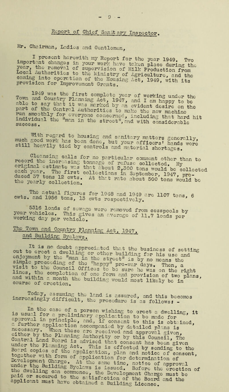 jlcpp_rt of Chief San it ary Inspector. Mr. Chairman, Ladies and Gentlemen, I present herewith my Report for tho year 1949. Two important cnanges in your work have taken place during the ?f 3U-porv±3lon of Milk Production f?om b°^??^tdoriolGs. to the Minlstry of Agriculture, and tho coming into operation of the Housing Act, 1949, with its provision for Improvement Grants. m 1949 was the first complete year of working under the Town and Country Planning Act, 1947, and I am hfppy to bo unit Of IhJ Waf, r‘r-r!:od hy an evident desire on the p..rt of the Central Authorities to make the new machine indivld^?1?! f°H cvoryone conccrncd, including that hard hit success?1 th° man ln tlG strootV-nd with considerable With regard to housing and sanitary matters gcnor°llv bocn donc' but yo^ officers? hands“wo?e si,ill heavily tiua by controls and material shortages. record1th?S5n?r.C?«iSV??r n° Particular comment other than to ? increasing tonnage of refuse collected. My e^ySr03 The fini? °‘5?ut 2'300 tons would bc collected i r: Th^0f;Lrft collections in September, 1947, pro- tho°7oarly°oollootion:  500 ^ ™ 1107 tons’6 vour vfhiPi'o2dS °f.sow?SO woro removed from cesspools by your vehicles. This gives an average of lt07 loads per working day per vehicle, P Tho__Town and Country Pianniryg Act, 1947, and Building Byclaws. t-krih?0 “Rpreolotod thet tho business of setting out to er^ot a dwelling or other building for his use and ^ enjoyment by tho man in tho street is by no moans tho visit0tnI’tb°Co:LnS A°. haPPy pro-war days. Then, a i,n i, ouncil Officos to bo sure he was on the right and with?* ooraP1?1tl°i1 of form and provision of two plans, course of oAoWon. buiMin3 would most likely bo in Today, assuming the increasingly difficult. land is assured, the procedure is , and this becomes ;s follows s - is given. ia usu?ltfor>C?SL°^a-PGrS0n wishinS to oroct a dwelling, it noro?,i ^preliminary application to bo made for « further and* if conscnt fco this ls obtained, Iur^mer application accompanied by detailed r>l-'n< necessary When these arc rocoived^^d approval Cental L-n^Bo1^^6 ^uthority by this Council, The u^do? th?p?^ ^ d J‘S4.adv™ ?d ahat consont has boon given Boyrd Act. This is effected by sending to tho t ?th P hi tn° £ppll?atlon' Plan notice of consont, D^o]™!?p\f0rm of application for determination of thn R,?^S0*o A? tho^ same time, notice of approval the dwellin'? Byolaws is issucd« Before the erection of ’ jfj c^n coramonco, the Development Charge must bo app?iconSt°Sdh?0, satisfaction of the Board and the appiiCc.nt must have obtained a Building Licence.