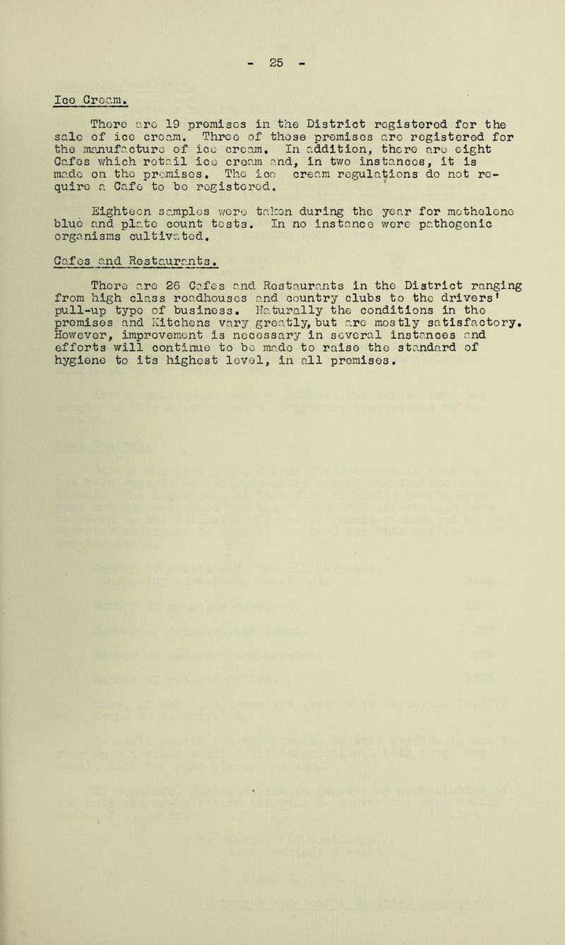 25 Ico Cream. There are 19 promises in the District registered for the sale of ice cream. Three of those premises arc- registered for the manufacture of ico cream. In addition, there are eight Cafes which retail ico cream and, in two instances, it is made on the premises. The ico cream regulations do not re- quire a Cafe to bo registered. Eighteen samples were taken during the year for methelone blue and plate count tests. In no instance wore pathogenic organisms cultivated. Cafes and Restaurants, There are 26 Cafes and Restaurants in the District ranging from high class roadhouses and country clubs to the drivers* pull-up typo of business. Naturally the conditions in the premises and Kitchens vary greatly, but are mostly satisfactory. However, improvement is necessary in several instances and efforts will continue to be mado to raise the standard of hygiene to its highest level, in all premises.