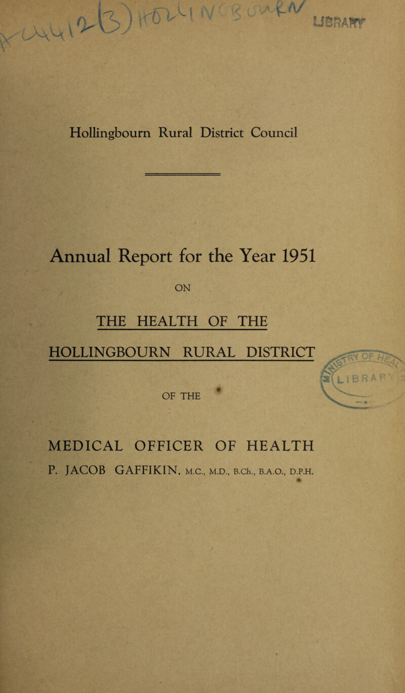 2JBBA*T Hollingbourn Rural District Council Annual Report for the Year 1951 ON THE HEALTH OF THE HOLLINGBOURN RURAL DISTRICT OF THE MEDICAL OFFICER OF HEALTH P. JACOB GAFFIKIN, m.c., m.d„ B.ch., b.a.o., d.p.h.