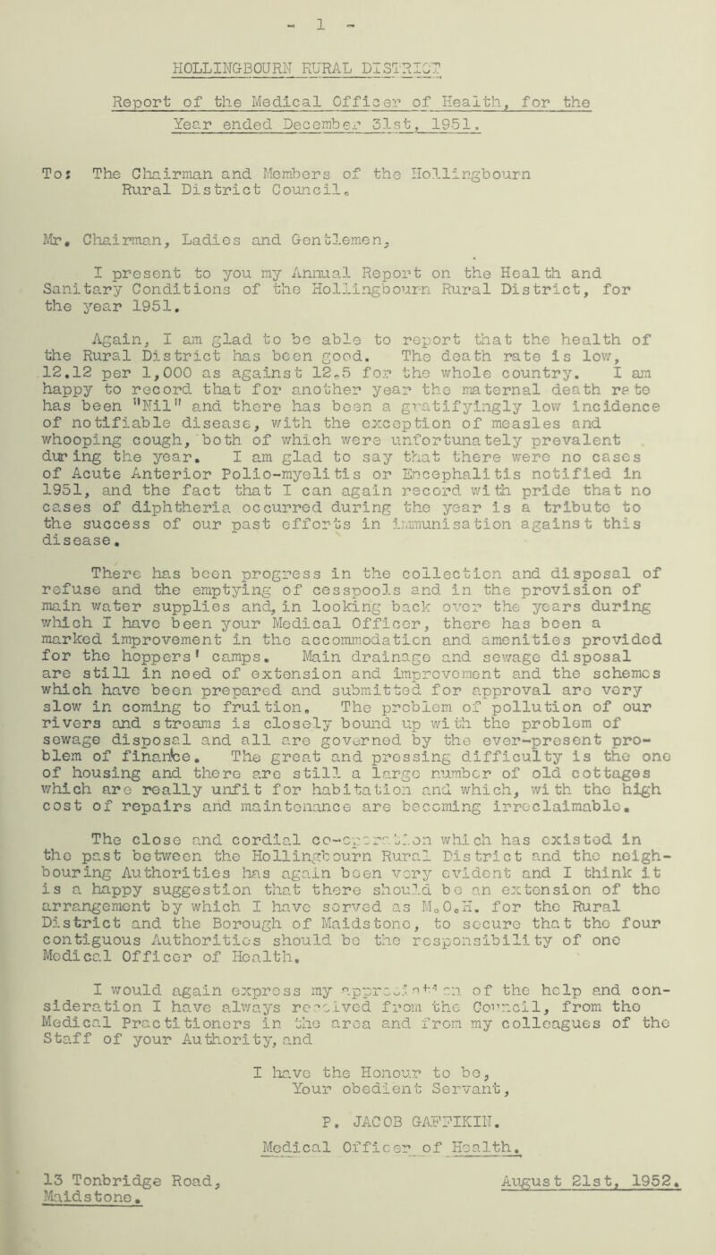 1 HOLLINGBOURN RURAL DISTRICT1 Report of the Medical Officer of Health, for the Year ended December 51st, 1951. Tor The Chairman and Members of the Hollingbourn Rural District Council,, Mr, Chairman, Ladies and Gentlemen, I present to you my Annual Report on the Health and Sanitary Conditions of the Hollingbourn Rural District, for the year 1951, Again, I am glad to be able to report that the health of the Rural District has boon good. The death rate is low, 12.12 per 1,000 as against 12*5 for the whole country. I am happy to record that for another year the maternal death rate has been ’’Nil®' and there has been a gratifyingly low incidence of notifiable disease, with the exception of measles and whooping cough, both of which were unfortunately prevalent during the year. I am glad to say that there were no cases of Acute Anterior Polio-myelitis or Encephalitis notified in 1951, and the fact that I can again record with pride that no cases of diphtheria occurred during the year is a tribute to the success of our past efforts in immunisation against this disease. There has boon progress in the collection and disposal of refuse and the emptying of cesspools and in the provision of main water supplies and, in looking back over the years during which I have been your Medical Officer, there has been a marked improvement in the accommodation and amenities provided for the hoppers* camps. Main drainage and sewage disposal are still in need of extension and improvement and the schemes which have been prepared and submitted for approval are very slow in coming to fruition. The problem of pollution of our rivers and streams is closely bound up with the problem of sewage disposal and all are governed by the ever-present pro- blem of finance. The great and pressing difficulty is the one of housing and there are still a largo number of old cottages which are really unfit for habitation and which, with the high cost of repairs and maintenance are becoming irreclaimable. The close and cordial co-operation which has cxistod in the past between the Hollingbourn Rural District and the neigh- bouring Authorities has again been very evident and I think it is a happy suggestion that there should be an extension of the arrangement by which I have served as Mo0oH. for the Rural District and the Borough of Maidstone, to secure that the four contiguous Authorities should be the responsibility of one Medical Officer of Health, I would again express my appreeinon of the help and con- sideration I have always received from the Council, from tho Medical Practitioners in the area and from my colleagues of the Staff of your Authority, and I have the Honour to bo, Your obedient Servant, P. JACOB GAFPIKIN. Medical Officer of Health. August 21st, 1952. 13 Tonbridge Road, Maidstone•