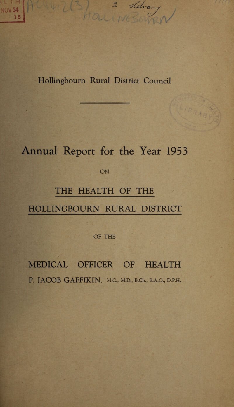 NOV 54 15 -2 -g&£. Hollingbourn Rural District Council Annual Report for the Year 1953 ON THE HEALTH OF THE HOLLINGBOURN RURAL DISTRICT OF THE MEDICAL OFFICER OF HEALTH P. JACOB GAFFIKIN, m.c., m.d., B.ch., b.a.o., d.p.h.