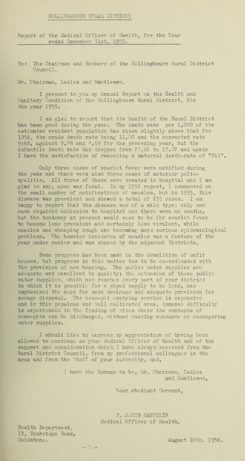 Report of the Medical Officer of Health, for the Year ended December 51st. 1955» To: The Chairman and Members of the Hollingbourn Rural District Council. Mr. Chairman, Ladies and Gentlemen, I present to you my Annual Report on the Health and Sanitary Condition of the Hollingbourn Rural District, for the year 1955* I am glad to report that the health of the Rural District has been good during the year. The death rate per 1,000 of the estimated resident population has risen slightly above that for 1954> the crude death rate being 11.00 and the corrected rate 9?68, against 9*88 and 8.69 for the preceding year, but the infantile death rate has dropped from 27.66 to 17.02 and again I have the satisfaction of recording a maternal death-rate of Nil. Only three cases of scarlet fever were notified during the year and there were also three cases of anterior polio- myelitis. All three of these were treated in hospital and I am glad to say, none was fatal. In my 1954 report, I commented on the small number of notifications of measles, but in 1955•> this disease was prevalent and showed a total of 255 cases. I am happy to report that the disease was of a mild type; only one case required admission to hospital and there were no deaths, but the tendency at present would seem to be for scarlet fever to become less prevalent and certainly less virulent, while measles and whooping cough are becoming more serious epidemiological problems. The heavier incidence of measles was a feature of the year under review and was shared by the adjacent Districts. Some progress has been made in the demolition of unfit houses, but progress in this matter has to be co-ordinated with the provision of new housing. The public water supplies are adequate and excellent in quality; the extension of these public water supplies, which now reaches every part of your district in which it is possible for a piped supply to be laid, has emphasised the need for main drainage and adequate provision for sewage disposal. The cess-pit emptying service is expensive and in this populous and well cultivated area, immense difficulty is experienced in the finding of sites where the contents of cess-pits can be discharged, without causing nuisance or endangering water supplies. I should like to express my appreciation of having been allowed to continue as your Medical Officer of Health and of the support and consideration which I have always received from the Rural District Council, from my professional colleagues in the area and from the Staff of your Authority, and, I have the Honour to be, Mr. Chairman, Ladies and Gentlemen, Your obedient Servant, P. JACOB GAFFIKIN Medical Officer of Health. Health Department, 15, Tonbridge Road, Maidstone. August 10th. 1956.