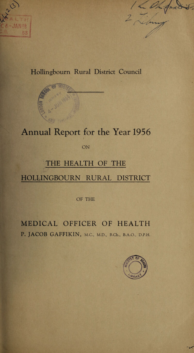 Hollingbourn Rural District Council Annual Report for the Year 1956 I ON THE HEALTH OF THE HOLLINGBOURN RURAL DISTRICT OF THE MEDICAL OFFICER OF HEALTH P. JACOB GAFFIKIN, M.C., m.d., B.ch., b.a.o., d.p.h. r