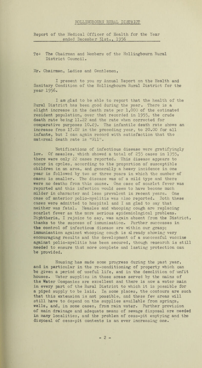 Report of the Medical Officer of Health for the Year ended December 31st., 1936 To! The Chairman and Memhers of the Hollingbourn Rural District Council. I'lir, Chairman, Ladies and Gentlemen, I present to you my Annual Report on the Health and Sanitary Condition of the Hollingbourn Rural District for the year 1956. I am glad to be able to report that the health of the Rural District has been good during the year. There is a slight increase in the death rate per 1,000 of the estimated resident population, over that recorded in 1955» the crude death rate being 11.22 and the rate when corrected for comparative purposes 10.49* The infantile death rate shows an increase from 17*02 in the preceding year, to 20.00 for all infants, but I can again record with satisfaction that the maternal death rate is Nil. Notifications of infectious disease were gratifyingly low. Of measles, which showed a total of 255 cases in 1955> there were only 22 cases reported. This disease appears to occur in cycles, according to the proportion of susceptible children in an area, and generally a heavy incidence in one year is followed by two or three years in which the number of cases is smaller. The disease was of a mild type and there were no deaths from this cause. One case of scarlet fever was reported and this infection would seem to have become much milder in character and less prevalent in recent years. One case of anterior polio-myelitis was also reported. Both these cases were admitted to hospital and I am glad to say that neither was fatal. Measles and whooping cough are replacing scarlet fever as the more serious epidemiological problems. Diphtheria, I rejoice to say, was again absent from the District, thanks to the success of immunisation. Further successes in the control of infectious disease are within our grasp; immunisation against whooping cough is already showing very encouraging results and the development of a successful vaccine against polio-myelitis has been secured, though research is still needed to ensure that more complete and lasting protection can be provided. Housing has made some progress during the past year, and in particular in the re-conditioning of property which can be given a period of useful life, and in the demolition of unfit houses. ''Vater supplies in those areas served by the mains of the Water Companies are excellent and there is now a water main in every part of the Rural District to which it is possible for a piped supply to be laid. In some places, the contours are such that this extension is not possible, and these fev^ areas vdll still have to depend on the supplies available from springs, wells, and, in some cases, from rain water. Further provision of main drainage and adequate means of sewage disposal are needed in many localities, and the problem of cess-pit emptying and the disposal of cess-pit contents is an ever increasing one. 2