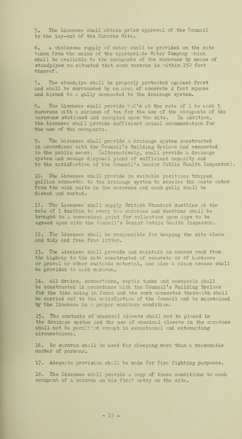 5. The Licensee shall obtain prior approval of the Council to the lay-out of the Caravan Site. 6. ii. uholesome supply of water shall be provided on the site taken from the mains of the appropriate Water Company which shall be available to the occupants of the caravans by means of standpipes so situated that each caravan is within I50 feet thereof, 7. The standpipe shall be properly protected against frost and shall be surrounded by an area of concrete 4 feet square and dished to a. gully connected to the drainage system. 8. The Licensee shall provide W.C's at the rate of 1 to each 5 caravans with a minimum of tvro for the use of the occupants of the caravans stationed and occupied upon the site. In addition, the Licensee shall provide sufficient urinal accommodation for the use of the occupants, 9. The Licensee shall provide a drainage system constructed in accordance with the Council's Building Byela?/s and connected to the public sewer, (alterna-tively, shall provide a drainage system and sewage dispose,! plant of sufficient capacity and to the satisfaction of the Council's Senior Public Health Inspector). 10. The Licensee shall provide in suitable positions trapped gullies connected to the drainage system to receive the waste v/ater from the sink units in the caravans and each gully shall be dished and curbed. 11. The Licensee shall supply British Standard dustbins at the rate of 1 dustbin to every two carava,ns and dustbins shall be brought to a convenient point for collection upon days to be agreed upon with the Comcil's Senior Public Health Inspector. 12. The Licensee shall be responsible for keeping the site clean and tidy and free from litter. 15. The Licensee shall provide and maintain an access road from the highway to the site constructed of concrete or of hardcore or gravel or other suitable material, and also a clean access shall be provided to each caravan. 14. -kll drains, connections, septic tanks and cesspools shall be constructed in accordance with the Council's Building Byelaw'S for the time being in force and the work connected therewith shall be carried out to the satisfaction of the Council and be maintained by the licensee in a proper sanitary condition. 15. The contents of chemica] closets shall not be placed in the draina.ge system and the use of chemical closets in the caravans shall not be permitted except in exceptionc.l and extenuating circumstances. 16. No caravan shall be used for sleeping more than a reasonable number of persons. 17. Adequate provision shall be made for fire fighting purposes. 18. The Licensee shall provide a copy of these conditions to each occupent of a caravan on his firct entry on the site. - 19 -