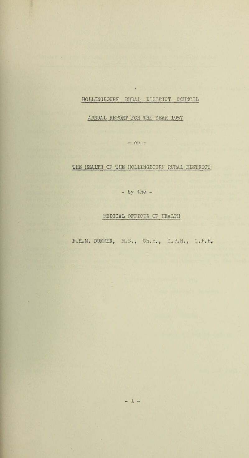 AMRJAL REPORT FOR THE YEAR 1957 - on - THE HEAKC'H OF THE HOLLINGBOURN RURAL DISTRICT - by the - I/IEDICAL OFFICER OF HEALTH F.H.M. DUMUER, M.B., Ch.B., C,P.H., L.P.H. I I