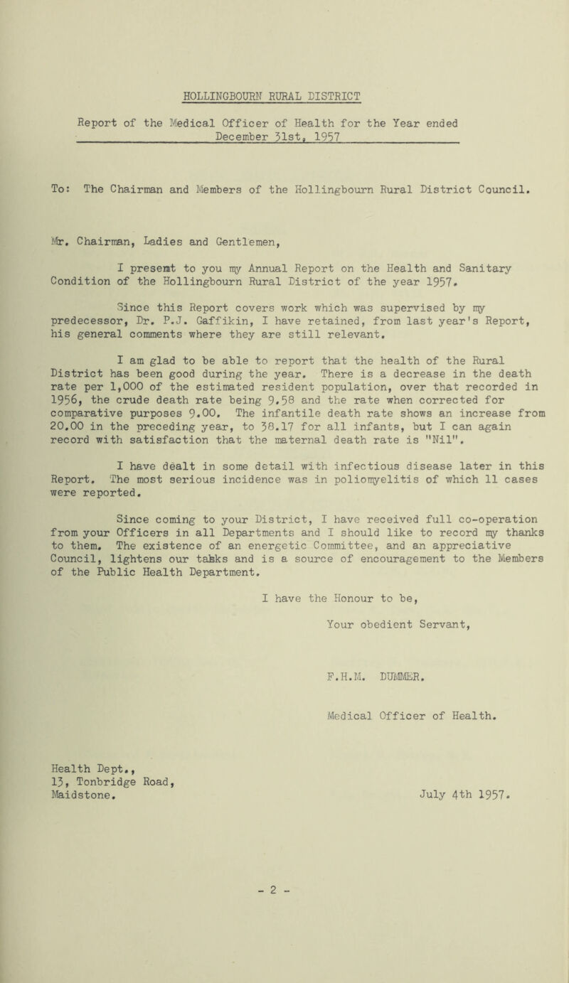 Report of the Medical Officer of Health for the Year ended December 31st, 1937 To: The Chairman and Members of the Hollingbourn Rural District Council, I'/fr, Chairman, Ladies and Gentlemen, I present to you ray Annual Report on the Health and Sanitary Condition of the Hollingbourn Rural District of the year 1957* Since this Report covers work which was supervised by rqy predecessor, Dr, P.J, Gaffikin, I have retained, from last year's Report, his general comments where they are still relevant, I am glad to be able to report that the health of the Rural District has been good during the year. There is a decrease in the death rate per 1,000 of the estimated resident population, over that recorded in 1956, the crude death rate being 9*58 and the rate when corrected for comparative purposes 9«00. The infantile death rate shows an increase from 20,00 in the preceding year, to 38,17 for all infants, but I can again record with satisfaction that the maternal death rate is Nil, I have dealt in some detail with infectious disease later in this Report, The most serious incidence was in poliomyelitis of which 11 cases were reported. Since coming to your District, I have received full co-operation from your Officers in all Departments and I should like to record my thanks to them. The existence of an energetic Committee, and an appreciative Council, lightens our taJsks and is a source of encouragement to the Members of the Public Health Department, I have the Honour to be, Your obedient Servant, P.H.M. DHMT/ER, Medical Officer of Health, Health Dept,, 13, Tonbridge Road, Maidstone, July 4th 1957. - 2 -