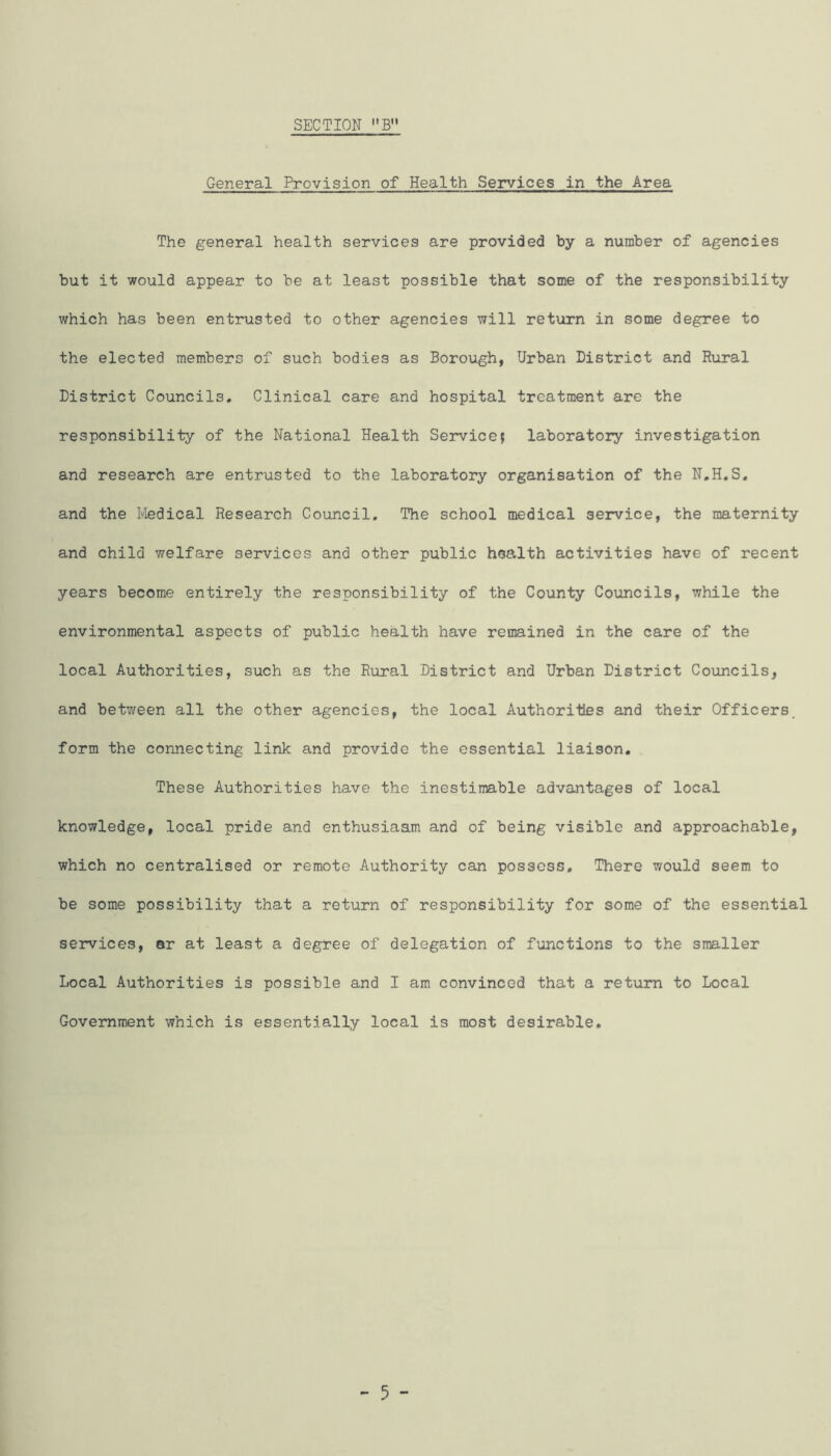 General Provision of Health Services in the Area The general health services are provided by a number of agencies but it would appear to be at least possible that some of the responsibility which has been entrusted to other agencies will return in some degree to the elected members of such bodies as Borough, Urban District and Rural District Councils. Clinical care and hospital treatment are the responsibility of the National Health Service; laboratory investigation and research are entrusted to the laboratory organisation of the N.H.S. and the Ivledical Research Council, The school medical service, the maternity and child welfare services and other public health activities have of recent years become entirely the responsibility of the County Councils, while the environmental aspects of public health have remained in the care of the local Authorities, such as the Rural District and Urban District Councils, and between all the other agencies, the local Authorilaes and their Officers, form the connecting link and provide the essential liaison. These Authorities have the inestimable advantages of local knowledge, local pride and enthusiaam and of being visible and approachable, which no centralised or remote Authority can possess. There would seem to be some possibility that a return of responsibility for some of the essential services, ar at least a degree of delegation of functions to the smaller Local Authorities is possible and I am convinced that a return to Local Government which is essentially local is most desirable.