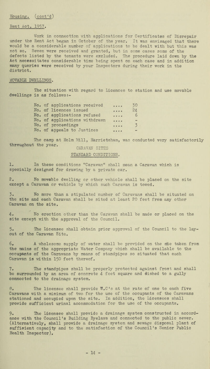 Bent Aot, 1957« Work in connection with applications for Certificates of Disrepair \inder the Rent Act began in October of the year. It was envisaged that there would be a considerable number of applications to be dealt with but this was not so. Seven were received and granted, but in some cases some of the defects listed by the tenants were excluded. The procedure laid down by the Act necessitates considerable time being spent on each case and in addition many queries were received by your Inspectors during their work in the district. MOVABLE DWELLINGS. The situation with regard to Licences to station and use movable dwellings is as follows:- No. of applications received .... 30 No. of licences issued .... 24 No. of applications refused .... 6 No. of applications withdrawn .... No. of proceedings .... 3 No. of appeals to Justices .... The camp at Holm Mill, Harrietsham, was conducted very satisfactorily throughout the year. CARAVM SITES STANDARD CONDITIONS. 1. In these conditions Caravan shall mean a Caravan which is specially designed for drawing by a private car. 2. No movable dwelling or other vehicle shall be placed on the site except a Caravan or vehicle by which such Caravan is towed, 3. No more than a stipulated number of Caravans shall be situated on the site and each Caravan shall be sited at least 20 feet from any other Caravan on the site, ./ 4» No erection other than the Caravan shall be made or placed on the site except with the approval of the Council, 5, The Licensee shall obtain prior approval of the Council to the lay- out of the Caravan Site, 6, A wholesome supply of water shall be provided on the site taken from the mains of the appropriate Water Company which shall be available to the occupants of the Caravans by means of standpipes so situated that each Caravan is within I50 feet thereof, 7, The standpipes shall be properly protected against frost and shall be surrounded by an area of concrete 4 feet square and dished to a gully connected to the drainage system, 8, The licensee shall provide W.C's at the rate of one to each five Caravans with a minimum of two for the use of the occupants of the Caravans stationed and occupied upon the site. In addition, the Licensees shall provide sufficient urinal accommodation for the use of the occupants, 9, The Licensee shall provide a drainage system constructed in accord- ance with the Council's Building Byelaws and connected to the public sewer, (Alternatively, shall provide a drainage system and sewage disposal plant of suffieient capacity and to the satisfaction of the Council's Senior Public Health Inspector), - 14 -