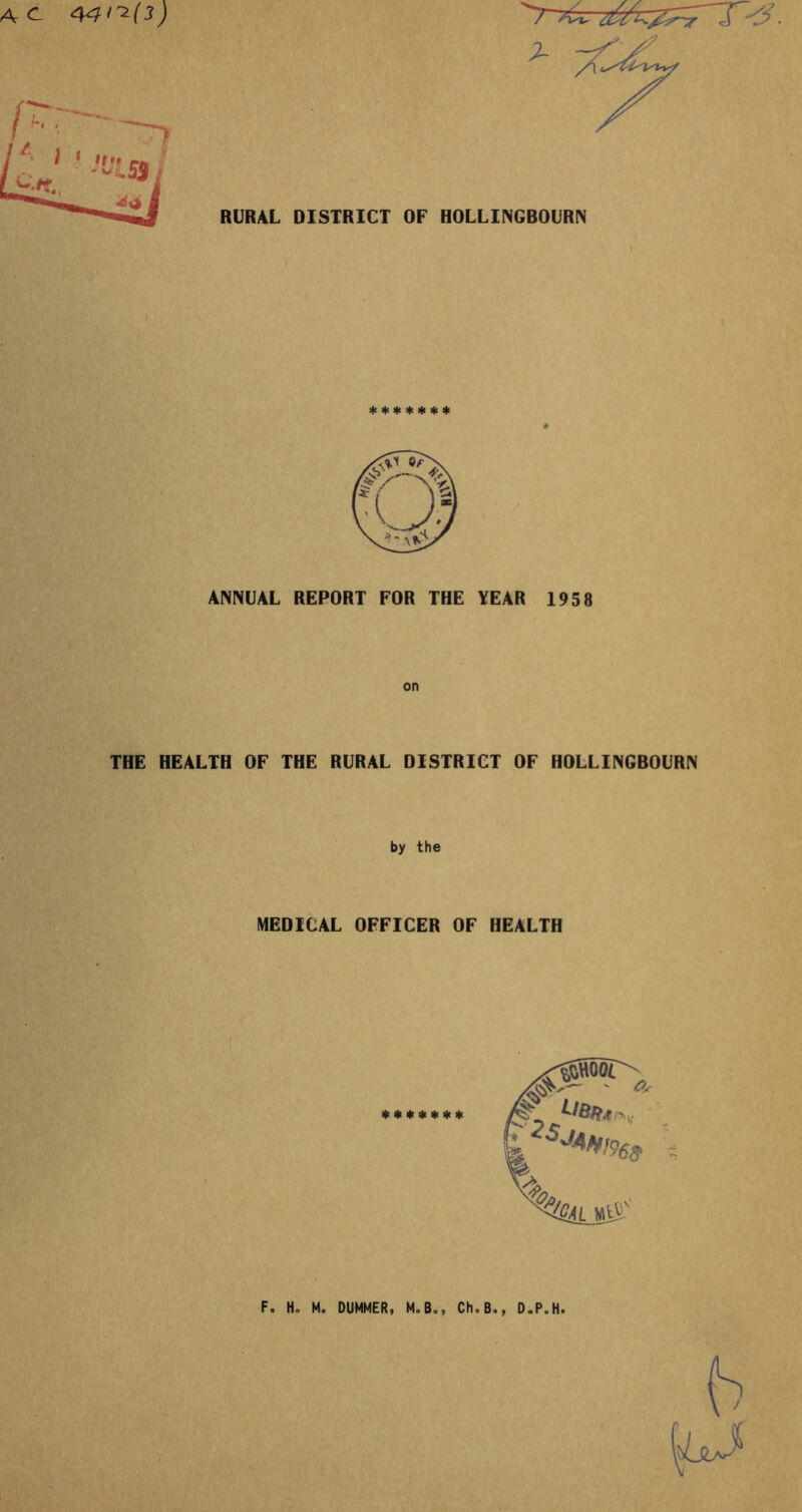 AC. 44^(3) RURAL DISTRICT OF HOLLINGBOURN V ******* ANNUAL REPORT FOR THE YEAR 1958 THE HEALTH OF THE RURAL DISTRICT OF HOLLINGBOURN by the MEDICAL OFFICER OF HEALTH F. Ho M. DIMMER, M.B., Ch9B., D.P.H. j r.