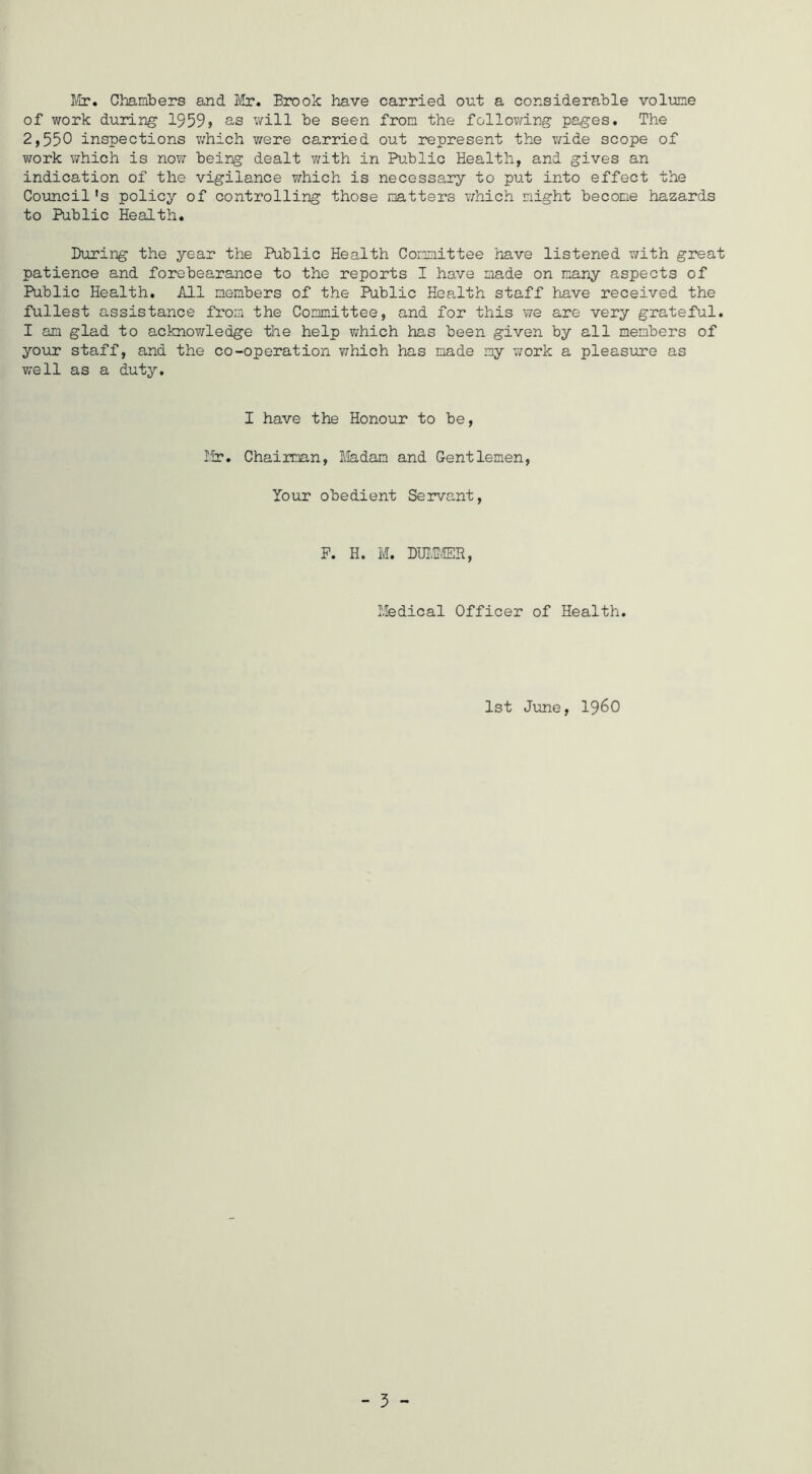 Chambers and Itr. Brook have carried out a considerable volime of work during 1959) s-s v/ill be seen from the following pages. The 2,550 inspections v;hich v/ere carried out represent the wide scope of work which is now being dealt y;ith in Public Health, and gives an indication of the vigilance which is necessary to put into effect the Coimcil's policy of controlling those natters which might become hazards to Public Health. During the year the Public Health Committee have listened with great patience and forebearance to the reports I have made on many aspects of Public Health. All mem-bers of the Public Health staff have received the fullest assistance from the Committee, and for this we are very grateful. I an glad to acknowledge the help v/hich has been given by all members of your staff, and the co-operation which has made my v/ork a pleasure as well as a duty. I have the Honour to be. Hr. Chairman, Iiladam and Gentlemen, Your obedient Servant, F. H. M. DUI,irffiR, Iledical Officer of Health. 1st June, i960