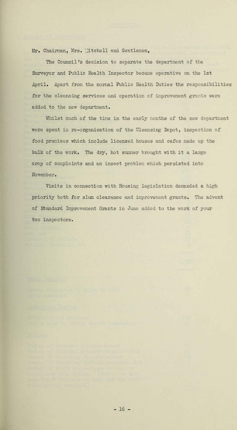 ¥ix, Chaiman, Mrs. llitchell and Gentlemen, The Coimcil’s decision to separate the department of the Surveyor and Public Health Inspector became operative on the 1st April. Apart from the normal Public Health Duties the responsibilities for the cleansing services and operation of improvement grants were added to the new department. ViHiilst much of the time in the early months of the new department were spent in re-organisation of the Cleansing Depot, inspection of food premises which include licensed houses and cafes made up the bulk of the work. The dry, hot sxamner brought with it a large crop of complaints and an insect problem which persisted into November. Visits in connection with Housing legislation demanded a high priority both for slim clearance and improvement grants. The advent of Standard Improvement Grants in June added to the work of your tv;o inspectors. - 16 -