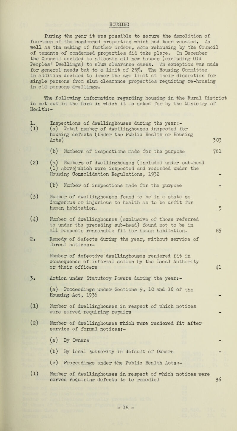HOCTSIira During: the year it was possible to secure the demolition of fourteen of the condemned properties v/hich had been vacated, ils well as the making of further orders, some rehousing by the Council of tenants of condemned properties did take place. In December the Council decided to allocate all new houses (excluding Old Peoples' Dwellings) to slum clearance cases, /ji exception was made for general needs but to a limit of The Housing Committee in addition decided to lower the age limit at their discretion for single persons from slum clearance properties requiring re-housing in old persons dwellings. The followirg information regarding housing in the Rural District is set out in the foim in which it is asked for by the I'-tLnistry of Health;- 1. Inspections of dwellinghouses during the year:- (1) ( a) Total number of dwellinghouses inspected for housing defects (Under the Public Health or Housing Acts) 303 (b) Hunbers of inspections made for the purpose 76I (2) ( a^ lumbers of dwellirghouses (included under sub-head (1) above) which were inspected and recorded under the Housirg Consolidation Regulations, 1932 (b) Humber of inspections made for the purpose (3) Humber of dwellinghouses found to be in a state so dangerous or injurious to health as to be unfit for human habitation. 5 (4) Humber of dwellinghouses (exclusive of those referred to under the preceding sub-head) found not to be in all respects reasonable fit for huma,n habitation. 85 2. Remedy of defects durirg the year, v/ithout service of formal notices:- Humber of defective dwellinghouses rendered fit in consequence of informal action by the Local Authority or their officers 41 3. Action under Statutory Powers during the year:- (a) Proceedings under Sections 9, 10 and I6 of the Housing Act, 193^ (1) Humber of dwellinghouses in respect of which notices were served requiring repairs (2) Hui-iber of dwellinghouses which were rendered fit after service of formal noticess- (a) By Owners (b) By Local Authority in default of Owners (c) Proceedings under the Public Health ActsJ- (1) Humber of dv/ellinghouses in respect of v;hich notices were served requiriig defects to be remedied 36 - 18 -