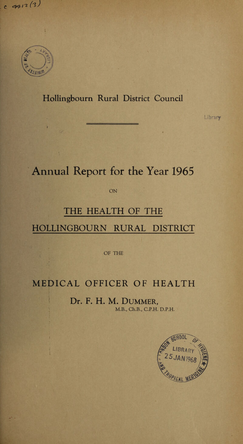 Hollingbourn Rural District Council Li Annual Report for the Year 1965 ON THE HEALTH OF THE HOLLINGBOURN RURAL DISTRICT OF THE MEDICAL OFFICER OF HEALTH Dr. F. H. M. Dummer, • M.B., Ch.B., C.P.H. D.P.H. ^ library ~ 25J4M