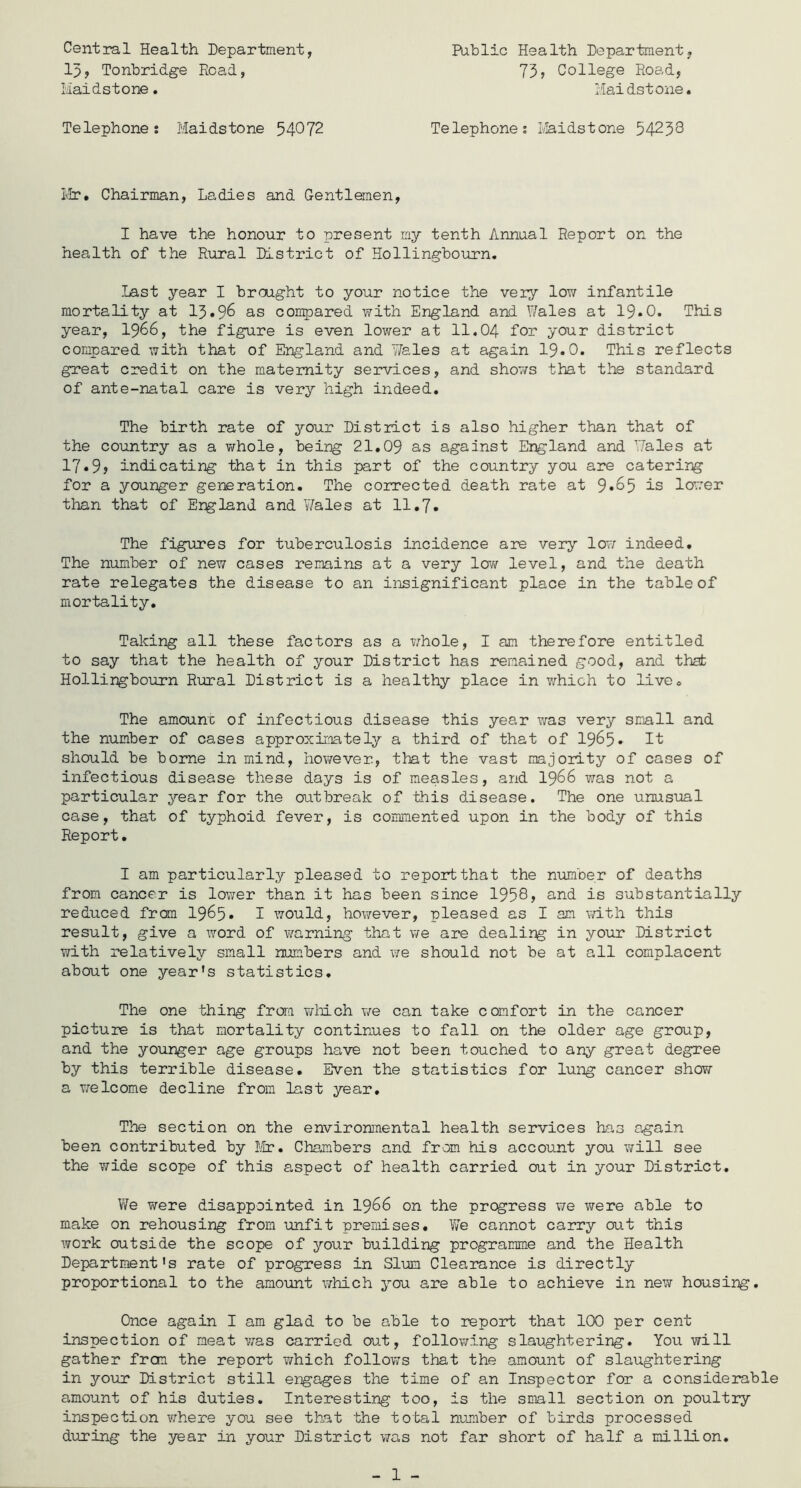 Central Health Department, 13, Tonbridge Road, Maidstone. Public Health Department. 73, College Road, Maidstone. Telephone: Maidstone 54072 Telephones Maidstone 54238 Mr. Chairman, Ladies and Gentlemen, I have the honour to present my tenth Annual Report on the health of the Rural District of Hollingbourn. Last year I brought to your notice the very low infantile mortality at 13*96 as compared with England and Wales at 19*0. This year, 1966, the figure is even lower at 11.04 for your district compared with that of England and Yfeles at again 19.0. This reflects great credit on the maternity services, and shov/s that the standard of ante-natal care is very high indeed. The birth rate of your District is also higher than that of the country as a whole, being 21.09 as against England and Wales at 17*9? indicating that in this part of the country you are catering for a younger generation. The corrected death rate at 9*65 is lower than that of England and Wales at 11.7. The figures for tuberculosis incidence are very low indeed. The number of new cases remains at a very low level, and the death rate relegates the disease to an insignificant place in the table of mortality. Taking all these factors as a whole, I am therefore entitled to say that the health of your District has remained good, and that Hollingbourn Rural District is a healthy place in which to live. The amount of infectious disease this year was very small and the number of cases approximately a third of that of 1965* It should be borne in mind, however., that the vast majority of cases of infectious disease these days is of measles, and 1966 was not a particular year for the outbreak of this disease. The one unusual case, that of typhoid fever, is commented upon in the body of this Report. I am particularly pleased to report that the number of deaths from cancer is lower than it has been since 1958, and is substantially reduced from 1965* I would, however, pleased as I am with this result, give a word of warning that we are dealing in your District with relatively small numbers and we should not be at all complacent about one year's statistics. The one thing from which we can take comfort in the cancer picture is that mortality continues to fall on the older age group, and the younger age groups have not been touched to any great degree by this terrible disease. Even the statistics for lung cancer show a welcome decline from last year. The section on the environmental health services has again been contributed by Mr. Chambers and from his account you will see the wide scope of this aspect of health carried out in your District. We were disappointed in 1966 on the progress we were able to make on rehousing from unfit premises. Vvre cannot carry out this work outside the scope of your building programme and the Health Department's rate of progress in Slum Clearance is directly proportional to the amount which you are able to achieve in new housing. Once again I am glad to be able to report that 100 per cent inspection of meat was carried out, following slaughtering. You will gather frcm the report which follows that the amount of slaughtering in your District still engages the time of an Inspector for a considerable amount of his duties. Interesting too, is the small section on poultry inspection where you see that the total number of birds processed during the year in your District was not far short of half a million. 1 -