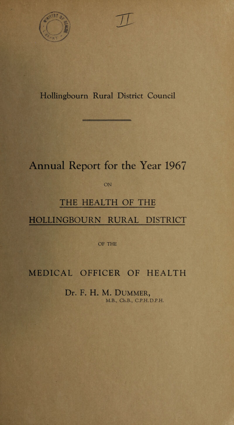 Hollingbourn Rural District Council Annual Report for the Year 1967 THE HEALTH OF THE HOLLINGBOURN RURAL DISTRICT OF THE MEDICAL OFFICER OF HEALTH Dr. F. H. M. Dummer,