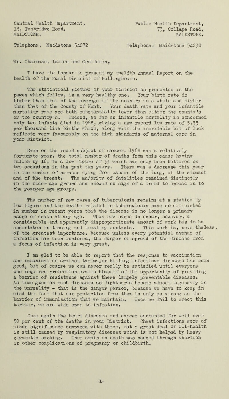 Central Health Department, 13, Tonbridge Road, MAIDSTONE. Public Health Department, 73, College Road, MAIDSTONE. Telephone; Maidstone 54072 Telephone; Maidstone 54238 Mr. Chairman, Ladies and Gentlemen, I have the honour to present my tv/elfth Annual Report on the health of the Rural District of Hollingboum. The statistical picture of yoiir District as presented in the pages v/hich follow, is a very healthy one. Your birth rate is higher than that of the average of the country as a whole and higher than that of the County of Kent. Your death rate and your infantile mortality rate are both substantially lower than either the county’s or the country’s. Indeed, as far as infantile mortality is concerned only t¥/o infants died in I968, giving a new record low rate of 5•33 per thousand live births which, along with the inevitable bit of luck reflects very favourably on the high standards of maternal care in your District. Even on the vexed subject of cancer, I968 was a relatively fortunate year, the total nuraber of deaths from this cause having fallen bj’- 16, to a low figure of 33 v/hich has only been bettered on two occasions in the past ten years. There was a decrease this year in the nxamber of persons dying from cancer of the lung, of the stomach and of the breast. The majority of fatalities remained distinctly in the older age groups and showed no sign of a trend to spread in to the younger age groups. The number of new cases of tuberculosis remains at a statically low figure and the deaths related to tuberculosis have so diminished in number in recent years that the disease is no longer a primary cause of death at any age. \7hen now cases do occur, however, a considerable and apparently disproportionate amount of work has to be undertaken in tracing and treating contacts. This work is, nevertheless, of the greatest importance, because unless every potential avenue of infection has been explored, the darker of spread of the disease from a focus of infection is very great. I am glad to be able to report that the response to vaccination and immunisation against the major killing infectious diseases has been good, but of course we can never really be satisfied until everyone ?/ho requires protection avails himself of the opportunity of providirg a barrier of resistance against these largely preventable diseases. As time goes on such diseases as diphtheria become almost legendary in the unreality - that is the danger period, because we have to keep in mind the fact that our protection from them is only as strong as the barrier of immunisation that we maintain. Once we fail to erect this barrier, we are wide open to infection. Once again the heart diseases and cancer accounted for v/ell over 50 per cent of the deaths in your District, Chest infections were of minor significance compared v;ith these, but a great deal of ill-health is still caused by respiratory diseases which is not helped by heavy cigarette smoking. Once again no death was caused thro\jgh abortion or other complications of pregnancy or childbirth. -1-