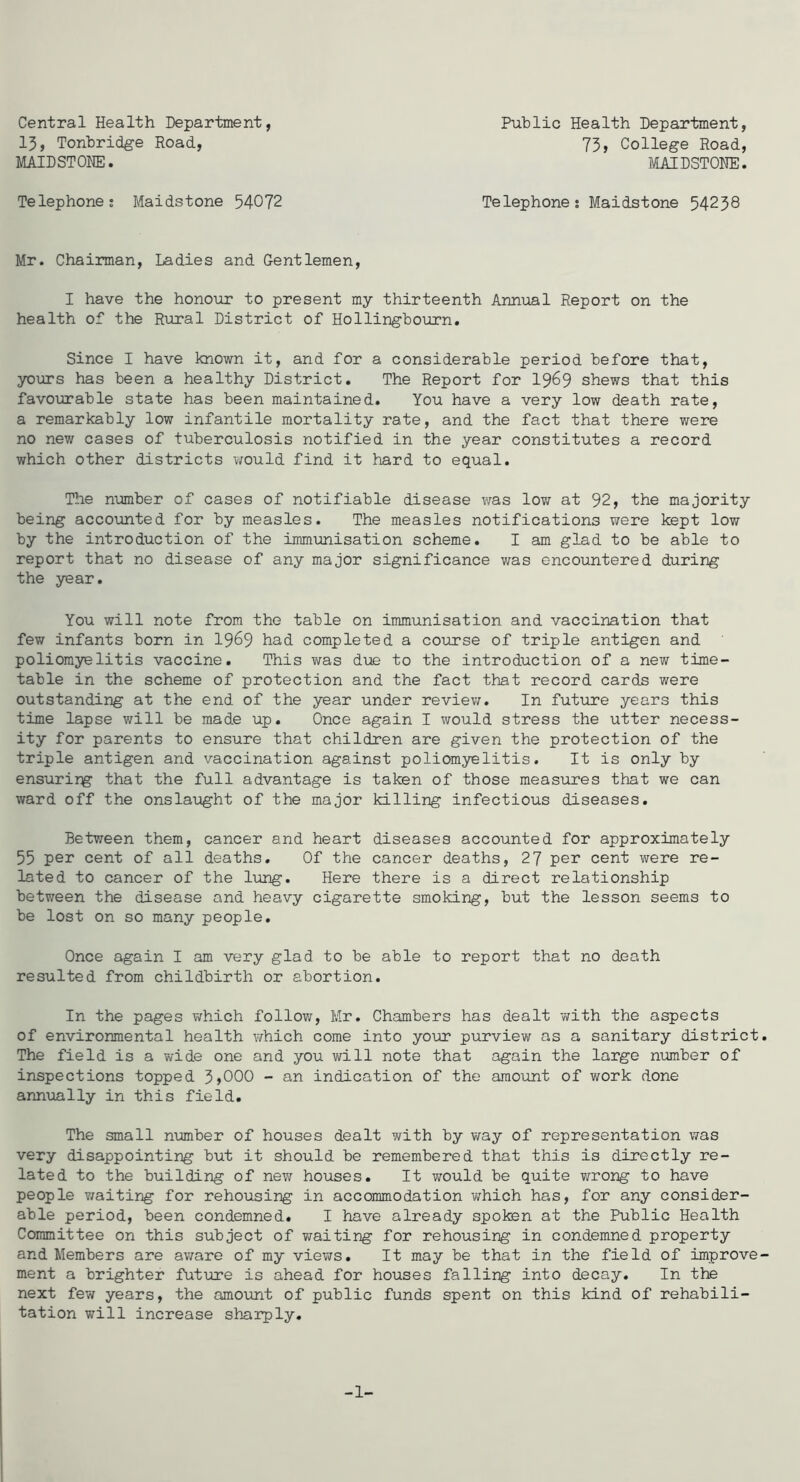 Central Health Department, 13, Tonbridge Road, MAIDSTONE. Telephones Maidstone 54072 Public Health Department, 73 j College Road, MAIDSTONE. Telephone s Maidstone 54238 Mr. Chairman, Ladies and Gentlemen, I have the honour to present my thirteenth Annual Report on the health of the Rural District of Hollingbourn. Since I have known it, and for a considerable period before that, yours has been a healthy District. The Report for I969 shews that this favourable state has been maintained. You have a very low death rate, a remarkably low infantile mortality rate, and the fact that there were no new cases of tuberculosis notified in the year constitutes a record which other districts viould find it hard to equal. The number of cases of notifiable disease was lov/ at 92, the majority being accounted for by measles. The measles notifications were kept low by the introduction of the immunisation scheme. I am glad to be able to report that no disease of any major significance was encountered during the year. You will note from the table on immunisation and vaccination that few infants born in 19^9 had completed a course of triple antigen and poliomyelitis vaccine. This was d\ie to the introduction of a new time- table in the scheme of protection and the fact that record cards were outstanding at the end of the year under review. In future years this time lapse will be made up. Once again I would stress the utter necess- ity for parents to ensure that children are given the protection of the triple antigen and vaccination against poliomyelitis. It is only by ensurirg that the full advantage is taken of those measures that we can ward off the onslaught of the major killing infectious diseases. Between them, cancer and heart diseases accounted for approximately 55 per cent of all deaths. Of the cancer deaths, 27 per cent were re- lated to cancer of the liuig. Here there is a direct relationship between the disease and heavy cigarette smoking, but the lesson seems to be lost on so many people. Once again I am very glad to be able to report that no death resulted from childbirth or abortion. In the pages virhich follow, Mr, Chambers has dealt with the aspects of environmental health which come into your purview as a sanitary district The field is a wide one and you will note that again the large number of inspections topped 3»000 - an indication of the amount of work done annually in this field. The small number of houses dealt with by v/ay of representation was very disappointing but it should be remembered that this is directly re- lated to the building of new houses. It would be quite wrong to have people v/aiting for rehousing in accommodation which has, for any consider- able period, been condemned. I have already spoken at the Public Health Committee on this subject of v/aiting for rehousing in condemned property and Members are av;are of my views. It may be that in the field of improve ment a brighter future is ahead for houses falling into decay. In the next few years, the amount of public funds spent on this kind of rehabili- tation will increase sharply. -1-