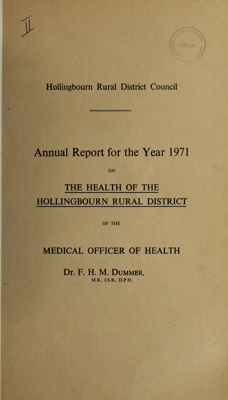 I Hollingbourn Rural District Council Annual Report for the Year 1971 THE HEALTH OF THE HOLLINGBOURN RURAL DISTRICT OF THE MEDICAL OFFICER OF HEALTH Dr. F. H. M. Dummer, M.B., Ch.B., D.P.H.