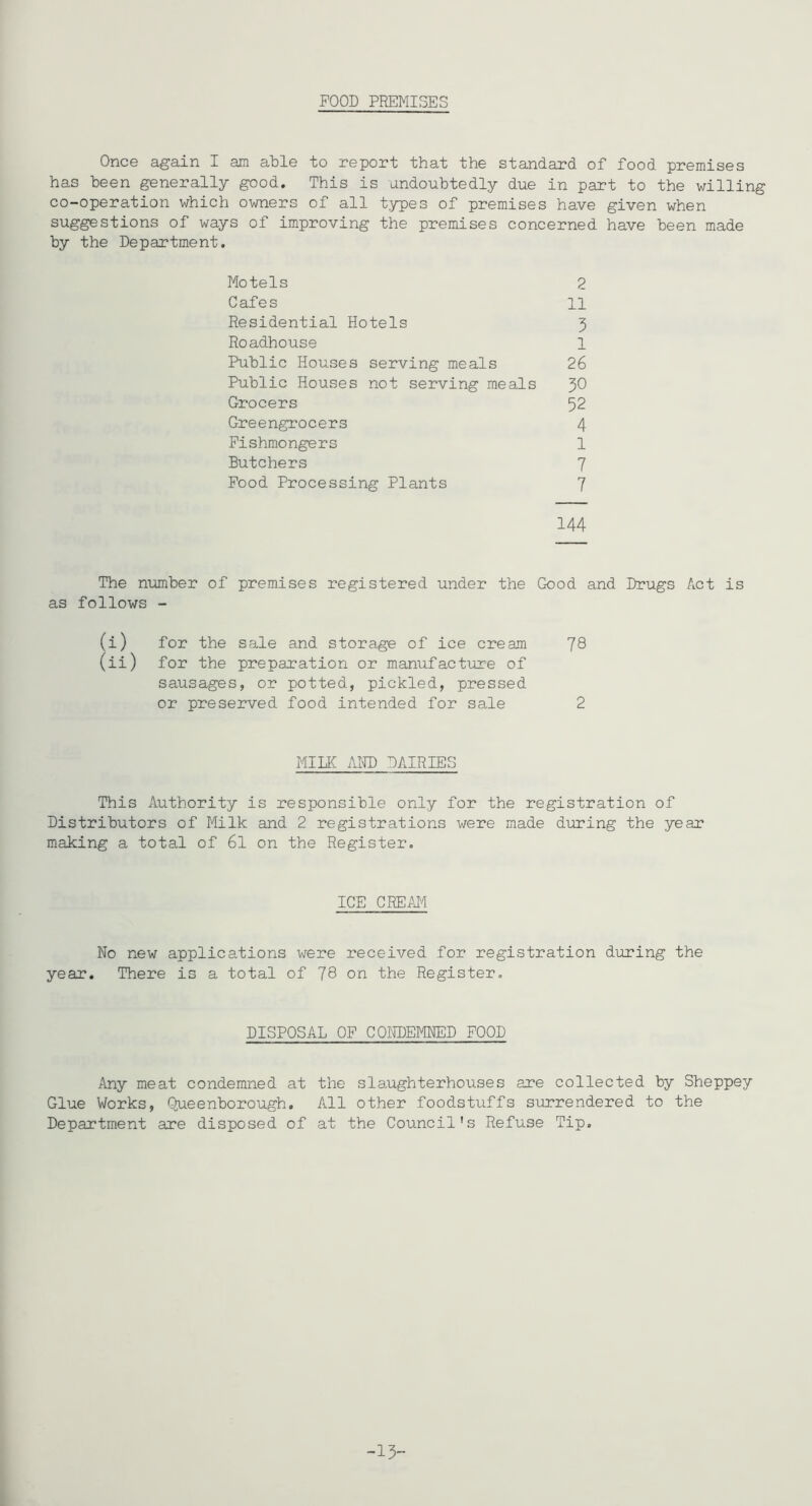 FOOD PREMISES Once again I am able to report that the standard of food premises has been generally good. This is undoubtedly due in part to the willing co-operation which owners of all types of premises have given when suggestions of ways of improving the premises concerned have been made by the Department. Motels 2 Cafes 11 Residential Hotels 3 Roadhouse 1 Public Houses serving meals 26 Public Houses not serving meals 30 Grocers 52 Greengrocers 4 Fishmongers 1 Butchers 7 Food Processing Plants 7 144 The number of premises registered under the Good and Drugs Act is as follows - (i) for the sale and storage of ice cream 78 (ii) for the preparation or manufacture of sausages, or potted, pickled, pressed or preserved food intended for sale 2 MIIK AIID DAIRIES This Authority is responsible only for the registration of Distributors of Milk and 2 registrations were made during the year making a total of 6l on the Register. ICE CREM No new applications were received for registration during the year. There is a total of 78 on the Register. DISPOSAL OP CONDEMNED POOD Any meat condemned at the slaughterhouses are collected by Sheppey Glue Works, Q^eenborough. All other foodstuffs surrendered to the Department are disposed of at the Council's Refuse Tip.