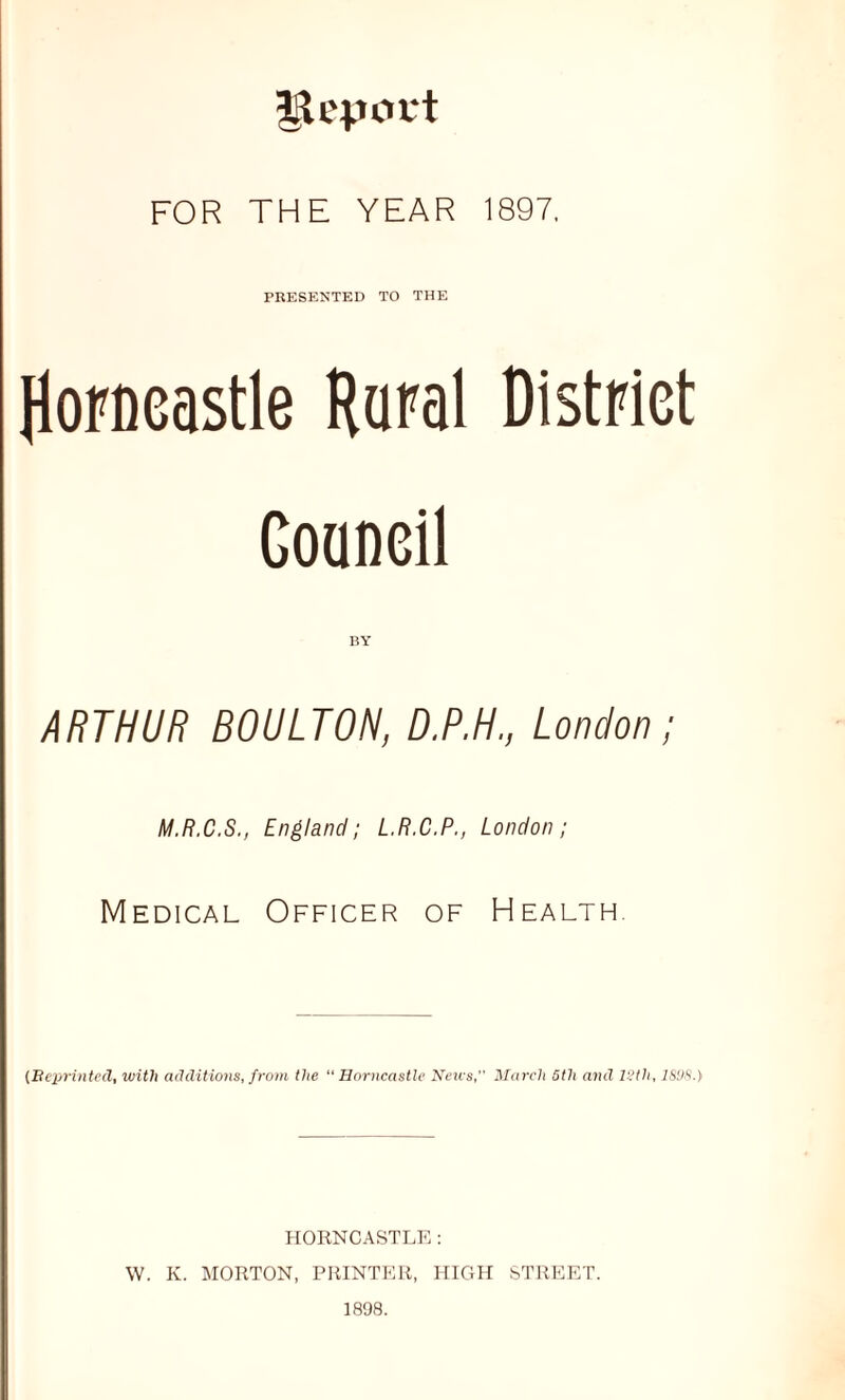 FOR THE YEAR 1897. PRESENTED TO THE Jlorneastle Raral DistPiet Goaneil ARTHUR BOULTON, D.P.H., London; M.R.C.S., England; L.R.C.P., London; Medical Officer of Health. {Beprinted, with additions, from the “ Horncastlc Neu's, iSlarch 5th and l?th, IS'JS.) PIORNCASTLK ; W. K. MORTON, PRINTER, HIGH STREET. 1898.